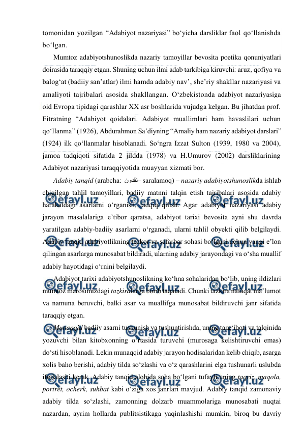  
 
tomonidan yozilgan “Adabiyot nazariyasi” bo‘yicha darsliklar faol qo‘llanishda 
bo‘lgan.  
Mumtoz adabiyotshunoslikda nazariy tamoyillar bevosita poetika qonuniyatlari 
doirasida taraqqiy etgan. Shuning uchun ilmi adab tarkibiga kiruvchi: aruz, qofiya va 
balog‘at (badiiy san’atlar) ilmi hamda adabiy nav’, she’riy shakllar nazariyasi va 
amaliyoti tajribalari asosida shakllangan. O‘zbekistonda adabiyot nazariyasiga 
oid Evropa tipidagi qarashlar XX asr boshlarida vujudga kelgan. Bu jihatdan prof. 
Fitratning “Adabiyot qoidalari. Adabiyot muallimlari ham havaslilari uchun 
qo‘llanma” (1926), Abdurahmon Sa’diyning “Amaliy ham nazariy adabiyot darslari” 
(1924) ilk qo‘llanmalar hisoblanadi. So‘ngra Izzat Sulton (1939, 1980 va 2004), 
jamoa tadqiqoti sifatida 2 jildda (1978) va H.Umurov (2002) darsliklarining 
Adabiyot nazariyasi taraqqiyotida muayyan xizmati bor. 
Adabiy tanqid (arabcha:  نقدون– saralamoq) – nazariy adabiyotshunoslikda ishlab 
chiqilgan tahlil tamoyillari, badiiy matnni talqin etish tajribalari asosida adabiy 
harakatdagi asarlarni o‘rganish, tadqiq qilish. Agar adabiyot nazariyasi adabiy 
jarayon masalalariga e’tibor qaratsa, adabiyot tarixi bevosita ayni shu davrda 
yaratilgan adabiy-badiiy asarlarni o‘rganadi, ularni tahlil obyekti qilib belgilaydi. 
Adabiy tanqid adabiyotlikning tezkor va safarbar sohasi bo‘lgani uchun yangi e’lon 
qilingan asarlarga munosabat bildiradi, ularning adabiy jarayondagi va o‘sha muallif 
adabiy hayotidagi o‘rnini belgilaydi. 
Adabiyot tarixi adabiyotshunoslikning ko‘hna sohalaridan bo‘lib, uning ildizlari 
mumtoz merosimizdagi tazkiralarga borib taqaladi. Chunki tazkira nafaqat ma’lumot 
va namuna beruvchi, balki asar va muallifga munosabat bildiruvchi janr sifatida 
taraqqiy etgan.   
Munaqqid badiiy asarni tushunish va tushuntirishda, uning targ‘iboti va talqinida 
yozuvchi bilan kitobxonning o‘rtasida turuvchi (murosaga kelishtiruvchi emas) 
do‘sti hisoblanadi. Lekin munaqqid adabiy jarayon hodisalaridan kelib chiqib, asarga 
xolis baho berishi, adabiy tilda so‘zlashi va o‘z qarashlarini elga tushunarli uslubda 
ifodalashi kerak. Adabiy tanqid alohida soha bo‘lgani tufayli uning taqriz, maqola, 
portret, ocherk, suhbat kabi o‘ziga xos janrlari mavjud. Adabiy tanqid zamonaviy 
adabiy tilda so‘zlashi, zamonning dolzarb muammolariga munosabati nuqtai 
nazardan, ayrim hollarda publitsistikaga yaqinlashishi mumkin, biroq bu davriy 
