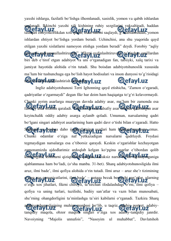  
 
yaxshi ishlarga, fazilatli bo‘lishga ilhomlanadi, xasislik, yomon va qabih ishlardan 
saqlanadi. Ikkinchi yaxshi xili kishining ruhiy sezgilarini yuksaltiradi, haddan 
tashqari ehtiyotkorlikdan xoli qiladi, izzat-nafsni saqlaydi, g‘azablanishdan, yomon 
ishlardan ehtiyot bo‘lishga yordam beradi. Uchinchisi, ana shu yuqorida qayd 
etilgan yaxshi xislatlarni namoyon etishga yordam beradi” deydi. Forobiy “aqliy 
quvvatni mukammallashtiruvchi”, “fikrni oydinlashtiruvchi” ta’sirchan omillardan 
biri deb e’tirof etgan adabiyot va uni o‘rganadigan fan, tabiiyki, xalq tarixi va 
jamiyat hayotida alohida o‘rin tutadi. Shu boisdan adabiyotshunoslik xususida 
ma’lum bir tushunchaga ega bo‘lish hayot hodisalari va inson dunyosi to’g’risidagi 
tasavvurlarni oydinlashtirish demakdir. 
 
 Ingliz adabiyotshunosi Terri Igltonning qayd etishicha, “Zamon o‘zgaradi, 
qadriyatlar o‘zgarmaydi” degan fikr har doim ham haqiqatga to‘g‘ri kelavermaydi. 
Chunki ayrim asarlarga muayyan davrda adabiy asar, ma’lum bir zamonda esa 
falsafiy asar sifatida qaraladi. Yoki bir davrda falsafiy asar sifatida qadrlangan asar 
keyinchalik oddiy adabiy asarga aylanib qoladi. Umuman, narsalarning qadri 
bo‘lgani singari adabiyot asarlarining ham qadri davr o‘tishi bilan o‘zgaradi. Hatto 
Shekspir va boshqa daho ijodkorlarning asarlari ham bundan mustasno emas. 
Chunki odamlar o‘ziga naf yetkazadigan narsalarni qadrlaydi. Foydasi 
tegmaydigan narsalarga esa e’tiborsiz qaraydi. Keskin o‘zgarishlar kechayotgan 
zamonamizda ajdodlarimiz ardoqlab kelgan ko‘pgina asarlar e’tibordan qolib 
ketayotgani, kishilarni qiziqtirmay qolgani, keraksiz narsa bo‘lib tuyulayotganiga 
ajablanmasa ham bo‘ladi, (o‘sha manba. 31-bet). Sharq adabiyotshunosligida ilmi 
aruz, ilmi bade’, ilmi qofiya alohida o‘rin tutadi. Ilmi aruz – aruz she’r tizimining 
o‘ziga xos qonuniyatlarini, ilmi bade’ – nutqqa bezak beruvchi san’atlar, ularning 
o‘ziga xos jihatlari, fikrni chiroyli, ta’sirchan ifodalashdagi o‘rni, ilmi qofiya – 
qofiya va uning turlari, tuzilishi, badiiy san’atlar va vazn bilan munosabati, 
she’rning ohangdorligini ta’minlashga ta’siri kabilarni o‘rganadi. Tazkira Sharq 
adabiyotshunosligining muhim manbasi bo‘lib, u taqriz, adabiy portret, adabiy-
tanqidiy maqola, obzor maqola singari o‘ziga xos adabiy-tanqidiy janrdir. 
Navoiyning 
“Majolis 
unnafois”, 
“Nasoyim 
ul 
muhabbat”, 
Davlatshoh 
