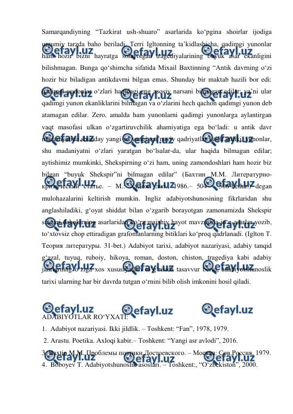  
 
Samarqandiyning “Tazkirat ush-shuaro” asarlarida ko‘pgina shoirlar ijodiga 
umumiy tarzda baho beriladi. Terri Igltonning ta’kidlashicha, qadimgi yunonlar 
ham hozir bizni hayratga solayotgan tragediyalarining buyuk asar ekanligini 
bilishmagan. Bunga qo‘shimcha sifatida Mixail Baxtinning “Antik davrning o‘zi 
hozir biz biladigan antikdavrni bilgan emas. Shunday bir maktab hazili bor edi: 
qadimgi yunonlar o‘zlari haqidagi eng asosiy narsani bilmagan edilar; ya’ni ular 
qadimgi yunon ekanliklarini bilmagan va o‘zlarini hech qachon qadimgi yunon deb 
atamagan edilar. Zero, amalda ham yunonlarni qadimgi yunonlarga aylantirgan 
vaqt masofasi ulkan o‘zgartiruvchilik ahamiyatiga ega bo‘ladi: u antik davr 
madaniyatida shunday yangi va yangi ma’naviy qadriyatlar kashf etdiki, yunonlar, 
shu madaniyatni o‘zlari yaratgan bo‘lsalar-da, ular haqida bilmagan edilar; 
aytishimiz mumkinki, Shekspirning o‘zi ham, uning zamondoshlari ham hozir biz 
bilgan “buyuk Shekspir”ni bilmagan edilar” (Бахтин M.M. Литературно-
критический статье. – M.: Худож. лит., 1986.– 504 – 506-betlar.) degan 
mulohazalarini keltirish mumkin. Ingliz adabiyotshunosining fikrlaridan shu 
anglashiladiki, g‘oyat shiddat bilan o‘zgarib borayotgan zamonamizda Shekspir 
singari daholarning asarlaridan ko‘ra maishiy hayot mavzusida jo‘n asarlar yozib, 
to‘xtovsiz chop ettiradigan grafomanlarning bitiklari ko‘proq qadrlanadi. (Iglton T. 
Teoрия литературы. 31-bet.) Adabiyot tarixi, adabiyot nazariyasi, adabiy tanqid 
g‘azal, tuyuq, ruboiy, hikoya, roman, doston, chiston, tragediya kabi adabiy 
janrlarning o‘ziga xos xususiyatlari to‘g‘risida tasavvur bersa, adabiyotshunoslik 
tarixi ularning har bir davrda tutgan o‘rnini bilib olish imkonini hosil qiladi. 
 
 
ADABIYOTLAR RO‘YXATI: 
1.  Adabiyot nazariyasi. Ikki jildlik. – Toshkent: “Fan”, 1978, 1979. 
 2. Arastu. Poetika. Axloqi kabir.– Toshkent: “Yangi asr avlodi”, 2016. 
3. Baxtin M.M. Проблемы поэтики Достоевского. – Москва: Сов.Россия, 1979. 
4.  Boboyev T. Adabiyotshunoslik asoslari. – Toshkent:, “O‘zbekiston”, 2000. 
