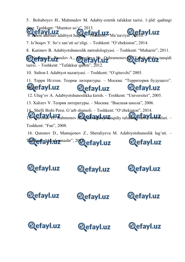  
 
5.  Boltaboyev H., Mahmudov M. Adabiy-estetik tafakkur tarixi. 1-jild: qadimgi 
davr. Toshkent: “Mumtoz so‘z”, 2013. 
 6. Jahon adiblari adabiyot haqida – Toshkent: “Ma’naviyat”, 2010. 
7. Is’hoqov Y. So‘z san’ati so‘zligi. – Toshkent: “O‘zbekiston”, 2014. 
8.  Karimov B. Adabiyotshunoslik metodologiyasi. – Toshkent: “Muharrir”, 2011. 
9.  Nazarov B., Rasulov A., Ahmedova Sh., Qahramonov Q. O‘zbek adabiy tanqidi 
tarixi. – Toshkent: “Tafakkur qanoti”, 2012.  
10.  Sulton I. Adabiyot nazariyasi. – Toshkent: “O‘qituvchi” 2005.  
11. Tерри Иглтон. Теория литературы. – Москва: “Территория будущего”. 
2010. 
 12. Ulug‘ov A. Adabiyotshunoslikka kirish. – Toshkent: “Universitet”, 2005. 
13. Xalizev V. Теория литературы. – Москва: “Высшая школа”, 2006.  
14.  Shelli Bishi Persi. G‘arb shamoli. – Toshkent: “O‘zbekiston”, 2014. 
15.  Quronov D., Rahmonov B. G‘arb adabiy-tanqidiy tafakkuri tarixi ocherklari. – 
Toshkent: “Fan”, 2008. 
 16. Quronov D., Mamajonov Z., Sheraliyeva M. Adabiyotshunoslik lug‘ati. – 
Toshkent: “Akademnashr”, 2013. 
