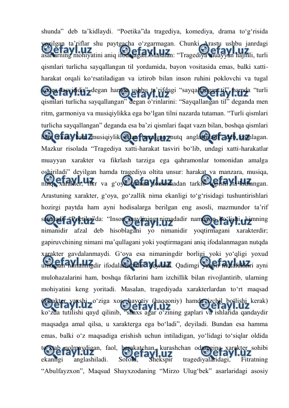  
 
shunda” deb ta’kidlaydi. “Poetika”da tragediya, komediya, drama to‘g‘risida 
yozilgan ta’riflar shu paytgacha o‘zgarmagan. Chunki Arastu ushbu janrdagi 
asarlarning mohiyatini aniq ifodalagan. Masalan: “Tragediya muayyan hajmli, turli 
qismlari turlicha sayqallangan til yordamida, bayon vositasida emas, balki xatti-
harakat orqali ko‘rsatiladigan va iztirob bilan inson ruhini poklovchi va tugal 
voqea tasviridir” degan hamda ushbu ta’rifdagi “sayqallangan til” hamda “turli 
qismlari turlicha sayqallangan” degan o‘rinlarini: “Sayqallangan til” deganda men 
ritm, garmoniya va musiqiylikka ega bo‘lgan tilni nazarda tutaman. “Turli qismlari 
turlicha sayqallangan” deganda esa ba’zi qismlari faqat vazn bilan, boshqa qismlari 
ham vazn, ham musiqiylik bilan bezalgan nutq anglashiladi” deb izohlagan. 
Mazkur risolada “Tragediya xatti-harakat tasviri bo‘lib, undagi xatti-harakatlar 
muayyan xarakter va fikrlash tarziga ega qahramonlar tomonidan amalga 
oshiriladi” deyilgan hamda tragediya oltita unsur: harakat va manzara, musiqa, 
nutq, xarakter, fikr va g‘oya hamda tomoshadan tarkib topishi ta’kidlangan. 
Arastuning xarakter, g‘oya, go‘zallik nima ekanligi to‘g‘risidagi tushuntirishlari 
hozirgi paytda ham ayni hodisalarga berilgan eng asosli, mazmundor ta’rif 
sanaladi. “Poetika”da: “Inson maylining nimadadir namoyon bo‘lishi, kimning 
nimanidir afzal deb hisoblagani yo nimanidir yoqtirmagani xarakterdir; 
gapiruvchining nimani ma’qullagani yoki yoqtirmagani aniq ifodalanmagan nutqda 
xarakter gavdalanmaydi. G‘oya esa nimaningdir borligi yoki yo‘qligi yoxud 
umuman nimaningdir ifodalanishidir” deyiladi. Qadimgi yunon mutafakkiri ayni 
mulohazalarini ham, boshqa fikrlarini ham izchillik bilan rivojlantirib, ularning 
mohiyatini keng yoritadi. Masalan, tragediyada xarakterlardan to‘rt maqsad 
(xarakter yaxshi, o‘ziga xos, hayotiy (haqqoniy) hamda izchil bo‘lishi kerak) 
ko‘zda tutilishi qayd qilinib, “shaxs agar o‘zining gaplari va ishlarida qandaydir 
maqsadga amal qilsa, u xarakterga ega bo‘ladi”, deyiladi. Bundan esa hamma 
emas, balki o‘z maqsadiga erishish uchun intiladigan, yo‘lidagi to‘siqlar oldida 
to‘xtab qolmaydigan, faol, harakatchan, kurashchan odamgina xarakter sohibi 
ekanligi 
anglashiladi. 
Sofokl, 
Shekspir 
tragediyalaridagi, 
Fitratning 
“Abulfayzxon”, Maqsud Shayxzodaning “Mirzo Ulug‘bek” asarlaridagi asosiy 
