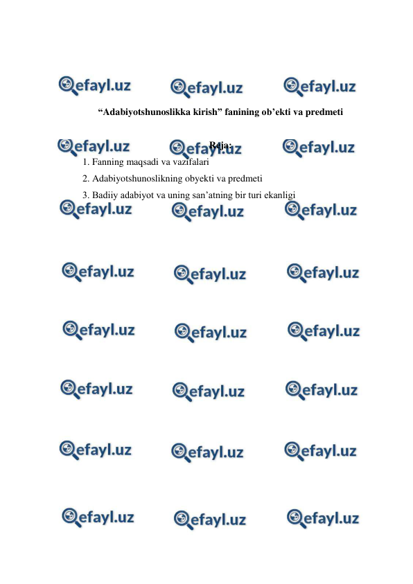  
 
 
 
 
 
“Adabiyotshunoslikka kirish” fanining ob’ekti va predmeti 
 
Reja: 
1. Fanning maqsadi va vazifalari 
2. Adabiyotshunoslikning obyekti va predmeti 
3. Badiiy adabiyot va uning san’atning bir turi ekanligi 
 
 
 
 
 
 
 
 
 
 
 
 
 
 
 
 
 
 
 
 
 
 
