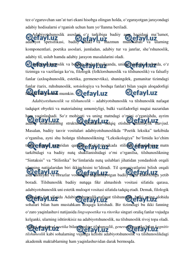  
 
tez o‘zgaruvchan san’at turi ekani hisobga olingan holda, o‘zgarayotgan jarayondagi 
adabiy hodisalarni o‘rganish uchun ham yo‘llanma beriladi. 
Adabiyotshunoslik asoslari o‘z tarkibiga badiiy asar haqidagi ma’lumot, 
adabiyot spetsifikasi, badiiy shakl va mazmun munosabati va ularning 
komponentlari, poetika asoslari, jumladan, adabiy tur va janrlar, she’rshunoslik, 
adabiy til, uslub hamda adabiy jarayon masalalarini oladi.  
Adabiyotshunoslik va boshqa fanlar deyilganda, uning, birinchi navbatda, o‘z 
tizimiga va vazifasiga ko‘ra, filologik (folklorshunoslik va tilshunoslik) va falsafiy 
fanlar (axloqshunoslik, estetika, germenevtika), shuningdek, gumanitar tizimdagi 
fanlar (tarix, ruhshunoslik, sotsiologiya va boshqa fanlar) bilan yaqin aloqadorligi 
haqida fikr yuritish mumkin. 
Adabiyotshunoslik va tilshunoslik – adabiyotshunoslik va tilshunoslik nafaqat 
tadqiqot obyekti va materialning umumiyligi, balki vazifadorligi nuqtai nazaridan 
ham yaqinlashadi. So‘z mohiyati va uning matndagi o‘rnini o‘rganishda, ayrim 
adabiy hodisalarning struktural jihatlarini tadqiq etishda umumiylik mavjud. 
Masalan, badiiy tasvir vositalari adabiyotshunoslikda “Poetik leksika” tarkibida 
o‘rganilsa, ayni shu holatga tilshunoslikning “Leksikologiya” bo‘limida ko‘chim 
turlari nuqtai nazaridan qaraladi. Yoki ritorikada stilistik figuralarning matn 
tarkibidagi va badiiy nutq shakllanishidagi o‘rni o‘rganilsa, tilshunoslikning 
“Sintaksis” va “Stilistika” bo‘limlarida nutq uslublari jihatidan yondashish orqali 
ularning natijalaridan biri ikkinchisini to‘ldiradi. Til qonuniyatlarini bilish orqali 
asar mohiyati va obrazlar vositasida anglatilayotgan badiiy niyat kitobxonga yetib 
boradi. Tilshunoslik badiiy nutqqa fikr almashish vositasi sifatida qarasa, 
adabiyotshunoslik uni estetik muloqot vositasi sifatida tadqiq etadi. Demak, filologik 
tizimdagi fan sifatida Adabiyotshunoslik nafaqat tilshunoslik, balki uning alohida 
sohalari bilan ham mustahkam aloqaga kirishadi. Bir tizimdagi bu ikki fanning 
o‘zaro yaqinlashuvi natijasida lingvopoetika va ritorika singari oraliq fanlar vujudga 
kelganki, ularning ishtirokisiz na adabiyotshunoslik, na tilshunoslik rivoj topa oladi. 
A.dagi struktural poetika bilan struktur tilshunoslik, generativ poetika bilan kognitiv 
tilshunoslik kabi sohalarning vujudga kelishi adabiyotshunoslik va tilshunoslikdagi 
akademik maktablarning ham yaqinlashuvidan darak bermoqda. 
