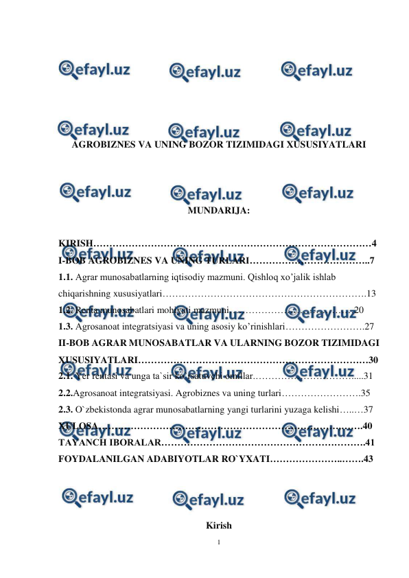  
1 
 
 
 
 
 
 
 
AGROBIZNES VA UNING BOZOR TIZIMIDAGI XUSUSIYATLARI 
 
 
 
MUNDARIJA: 
 
KIRISH……………………………………………………………………………4 
I-BOB AGROBIZNES VA UNING TURLARI………………………………..7 
1.1. Agrar munosabatlarning iqtisodiy mazmuni. Qishloq xo’jalik ishlab 
chiqarishning xususiyatlari……………………………………………………….13 
1.2. Renta munosabatlari mohiyati mazmuni…………………………………20 
1.3. Agrosanoat integratsiyasi va uning asosiy ko’rinishlari…………………….27 
II-BOB AGRAR MUNOSABATLAR VA ULARNING BOZOR TIZIMIDAGI 
XUSUSIYATLARI………………………………………………………………30 
2.1. Yer rentasi va unga ta`sir ko`rsatuvchi omillar.………………………….....31 
2.2.Agrosanoat integratsiyasi. Agrobiznes va uning turlari…………………….35 
2.3. O`zbekistonda agrar munosabatlarning yangi turlarini yuzaga kelishi…..…37 
XULOSA…………………………………………………………………,…….40 
TAYANCH IBORALAR……………………………………………………….41 
FOYDALANILGAN ADABIYOTLAR RO`YXATI…………………..…….43 
 
 
 
Kirish 
