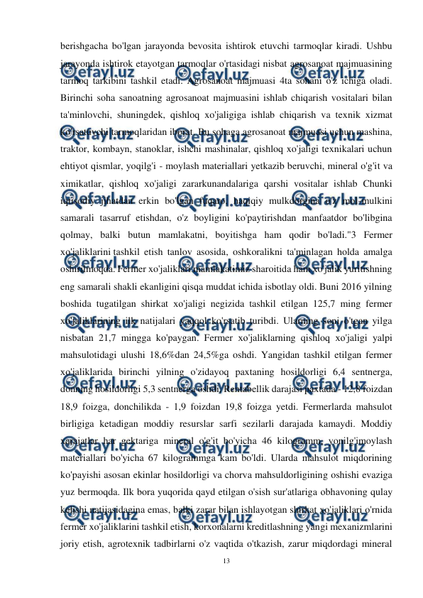 
13 
 
berishgacha bo'lgan jarayonda bevosita ishtirok etuvchi tarmoqlar kiradi. Ushbu 
jarayonda ishtirok etayotgan tarmoqlar o'rtasidagi nisbat agrosanoat majmuasining 
tarmoq tarkibini tashkil etadi. Agrosanoat majmuasi 4ta sohani o'z ichiga oladi. 
Birinchi soha sanoatning agrosanoat majmuasini ishlab chiqarish vositalari bilan 
ta'minlovchi, shuningdek, qishloq xo'jaligiga ishlab chiqarish va texnik xizmat 
ko'rsatuvchi tarmoqlaridan iborat. Bu sohaga agrosanoat majmuasi uchun mashina, 
traktor, kombayn, stanoklar, ishchi mashinalar, qishloq xo'jaligi texnikalari uchun 
ehtiyot qismlar, yoqilg'i - moylash materiallari yetkazib beruvchi, mineral o'g'it va 
ximikatlar, qishloq хо'jaligi zararkunandalariga qarshi vositalar ishlab Chunki 
iqtisodiy jihatdan erkin bo'lgan fuqaro, haqiqiy mulkdorgina o'z mol-mulkini 
samarali tasarruf etishdan, o'z boyligini ko'paytirishdan manfaatdor bo'libgina 
qolmay, balki butun mamlakatni, boyitishga ham qodir bо'lаdi."3 Fermer 
хо'jaliklarini tashkil etish tanlov asosida, oshkoralikni ta'minlagan holda amalga 
oshirilmoqda. Fermer xo'jaliklari mamlakatimiz sharoitida ham xo'jalik yuritishning 
eng samarali shakli ekanligini qisqa muddat ichida isbotlay oldi. Buni 2016 yilning 
boshida tugatilgan shirkat хо'jaligi negizida tashkil etilgan 125,7 ming fermer 
хо'jaliklarining ilk natijalari yaqqol ko'rsatib turibdi. Ularning soni o'tgan yilga 
nisbatan 21,7 mingga ko'paygan. Fermer хо'jaliklarning qishloq хо'jaligi yalpi 
mahsulotidagi ulushi 18,6%dan 24,5%ga oshdi. Yangidan tashkil etilgan fermer 
хо'jaliklarida birinchi yilning o'zidayoq paxtaning hosildorligi 6,4 sentnerga, 
donning hosildorligi 5,3 sentnerga oshdi. Rentabellik darajasi paxtada - 12,8 foizdan 
18,9 foizga, donchilikda - 1,9 foizdan 19,8 foizga yetdi. Fermerlarda mahsulot 
birligiga ketadigan moddiy resurslar sarfi sezilarli darajada kamaydi. Moddiy 
xarajatlar har gektariga mineral o'g'it bo'yicha 46 kilogramm, yonilg'imoylash 
materiallari bo'yicha 67 kilogrammga kam bo'ldi. Ularda mahsulot miqdorining 
ko'payishi asosan ekinlar hosildorligi va chorva mahsuldorligining oshishi evaziga 
yuz bermoqda. Ilk bora yuqorida qayd etilgan o'sish sur'atlariga оbhavoning qulay 
kelishi natijasidagina emas, balki zarar bilan ishlayotgan shirkat xo'jaliklari o'rnida 
fermer xo'jaliklarini tashkil etish, korxonalarni kreditlashning yangi mexanizmlarini 
joriy etish, agrotexnik tadbirlarni o'z vaqtida o'tkazish, zarur miqdordagi mineral 
