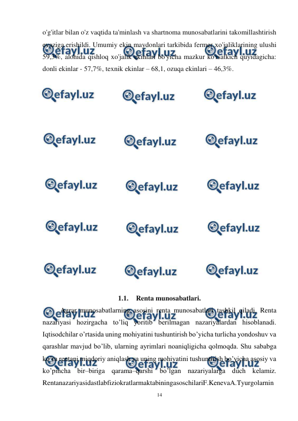  
14 
 
o'g'itlar bilan o'z vaqtida ta'minlash va shartnoma munosabatlarini takomillashtirish 
evaziga erishildi. Umumiy ekin maydonlari tarkibida fermer хо'jaliklarining ulushi 
59,3%, alohida qishloq xo'jalik ekinlari bo'yicha mazkur ko'rsatkich quyidagicha: 
donli ekinlar - 57,7%, texnik ekinlar – 68,1, ozuqa ekinlari – 46,3%. 
 
 
 
 
 
 
 
 
 
 
 
 
 
 
 
 
 
 
1.1. Renta munosabatlari. 
Agrar munosabatlarning asosini renta munosabatlari tashkil qiladi. Renta 
nazariyasi hozirgacha to’liq yoritib berilmagan nazariyalardan hisoblanadi. 
Iqtisodchilar o’rtasida uning mohiyatini tushuntirish bo’yicha turlicha yondoshuv va 
qarashlar mavjud bo’lib, ularning ayrimlari noaniqligicha qolmoqda. Shu sababga 
ko’ra rentani miqdoriy aniqlash va uning mohiyatini tushuntirish bo’yicha asosiy va 
ko’pincha bir–biriga qarama–qarshi bo’lgan nazariyalarga duch kelamiz. 
RentanazariyasidastlabfiziokratlarmaktabiningasoschilariF.KenevaA.Tyurgolarnin
