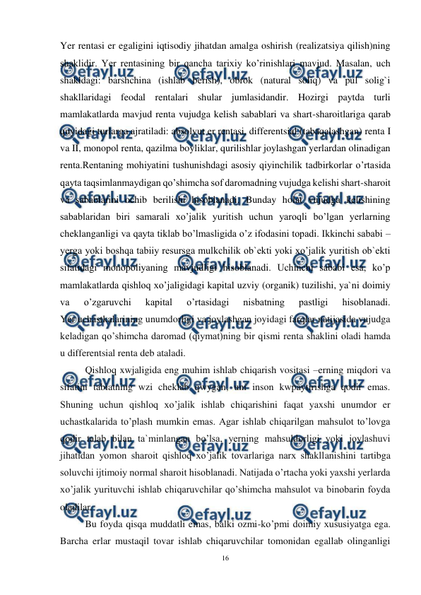  
16 
 
Yer rentasi er egaligini iqtisodiy jihatdan amalga oshirish (realizatsiya qilish)ning 
shaklidir. Yer rentasining bir qancha tarixiy ko’rinishlari mavjud. Masalan, uch 
shakldagi: barshchina (ishlab berish), obrok (natural soliq) va pul solig`i 
shakllaridagi feodal rentalari shular jumlasidandir. Hozirgi paytda turli 
mamlakatlarda mavjud renta vujudga kelish sabablari va shart-sharoitlariga qarab 
quyidagi turlarga ajratiladi: absolyut er rentasi, differentsial (tabaqalashgan) renta I 
va II, monopol renta, qazilma boyliklar, qurilishlar joylashgan yerlardan olinadigan 
renta.Rentaning mohiyatini tushunishdagi asosiy qiyinchilik tadbirkorlar o’rtasida 
qayta taqsimlanmaydigan qo’shimcha sof daromadning vujudga kelishi shart-sharoit 
va sabablarini ochib berilishi hisoblanadi. Bunday holat vujudga kelishining 
sabablaridan biri samarali xo’jalik yuritish uchun yaroqli bo’lgan yerlarning 
cheklanganligi va qayta tiklab bo’lmasligida o’z ifodasini topadi. Ikkinchi sababi – 
yerga yoki boshqa tabiiy resursga mulkchilik ob`ekti yoki xo’jalik yuritish ob`ekti 
sifatidagi monopoliyaning mavjudligi hisoblanadi. Uchinchi sababi esa, ko’p 
mamlakatlarda qishloq xo’jaligidagi kapital uzviy (organik) tuzilishi, ya`ni doimiy 
va 
o’zgaruvchi 
kapital 
o’rtasidagi 
nisbatning 
pastligi 
hisoblanadi. 
Yer uchastkalarining unumdorligi va joylashgan joyidagi farqlar natijasida vujudga 
keladigan qo’shimcha daromad (qiymat)ning bir qismi renta shaklini oladi hamda 
u differentsial renta deb ataladi. 
Qishloq xwjaligida eng muhim ishlab chiqarish vositasi –erning miqdori va 
sifatini tabiatning wzi cheklab qwygan, uni inson kwpaytirishga qodir emas. 
Shuning uchun qishloq xo’jalik ishlab chiqarishini faqat yaxshi unumdor er 
uchastkalarida to’plash mumkin emas. Agar ishlab chiqarilgan mahsulot to’lovga 
qodir talab bilan ta`minlangan bo’lsa, yerning mahsuldorligi yoki joylashuvi 
jihatidan yomon sharoit qishloq xo’jalik tovarlariga narx shakllanishini tartibga 
soluvchi ijtimoiy normal sharoit hisoblanadi. Natijada o’rtacha yoki yaxshi yerlarda 
xo’jalik yurituvchi ishlab chiqaruvchilar qo’shimcha mahsulot va binobarin foyda 
oladilar. 
Bu foyda qisqa muddatli emas, balki ozmi-ko’pmi doimiy xususiyatga ega. 
Barcha erlar mustaqil tovar ishlab chiqaruvchilar tomonidan egallab olinganligi 
