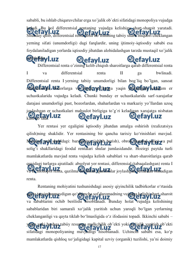  
17 
 
sababli, bu ishlab chiqaruvchilar erga xo’jalik ob`ekti sifatidagi monopoliya vujudga 
keladi. Bu hol differentsial rentaning vujudga kelishiga shart-sharoit yaratadi. 
Shunday qilib, differentsial renta hosil bo’lishining tabiiy sharti miqdori cheklangan 
yerning sifati (unumdorligi) dagi farqlardir, uning ijtimoiy-iqtisodiy sababi esa 
foydalaniladigan yerlarda iqtisodiy jihatdan alohidalashgan tarzda mustaqil xo’jalik 
yuritishdir. 
Differentsial renta o’zining kelib chiqish sharoitlarga qarab differentsial renta 
I 
va 
differentsial 
renta 
II 
ga 
bwlinadi. 
Differentsial renta I yerning tabiiy unumdorligi bilan bog`liq bo’lgan, sanoat 
markazlariga, bozorlarga va aloqa yo’llariga yaqin joylashgan serunum er 
uchastkalarida vujudga keladi. Chunki bunday er uchastkalarida sarf-xarajatlar 
darajasi unumdorligi past, bozorlardan, shaharlardan va markaziy yo’llardan uzoq 
joylashgan er uchastkalari mahsulot birligiga to’g`ri keladigan xarajatga nisbatan 
kam bo’ladi. 
Yer rentasi yer egaligini iqtisodiy jihatdan amalga oshirish (realizatsiya 
qilish)ning shaklidir. Yer rentasining bir qancha tarixiy ko‘rinishlari mavjud. 
Masalan, uch shakldagi: barshchina (ishlab berish), obrok (natural soliq) va pul 
solig‘i shakllaridagi feodal rentalari shular jumlasidandir. Hozirgi paytda turli 
mamlakatlarda mavjud renta vujudga kelish sabablari va shart-sharoitlariga qarab 
quyidagi turlarga ajratiladi: absolyut yer rentasi, differensial (tabaqalashgan) renta I 
va II, monopol renta, qazilma boyliklar, qurilishlar joylashgan yerlardan olinadigan 
renta.  
Rentaning mohiyatini tushunishdagi asosiy qiyinchilik tadbirkorlar o‘rtasida 
qayta taqsimlanmaydigan qo‘shimcha sof daromadning vujudga kelishi shart-sharoit 
va sabablarini ochib berilishi hisoblanadi. Bunday holat vujudga kelishining 
sabablaridan biri samarali xo‘jalik yuritish uchun yaroqli bo‘lgan yerlarning 
cheklanganligi va qayta tiklab bo‘lmasligida o‘z ifodasini topadi. Ikkinchi sababi – 
yerga yoki boshqa tabiiy resursga mulkchilik ob’ekti yoki xo‘jalik yuritish ob’ekti 
sifatidagi monopoliyaning mavjudligi hisoblanadi. Uchinchi sababi esa, ko‘p 
mamlakatlarda qishloq xo‘jaligidagi kapital uzviy (organik) tuzilishi, ya’ni doimiy 
