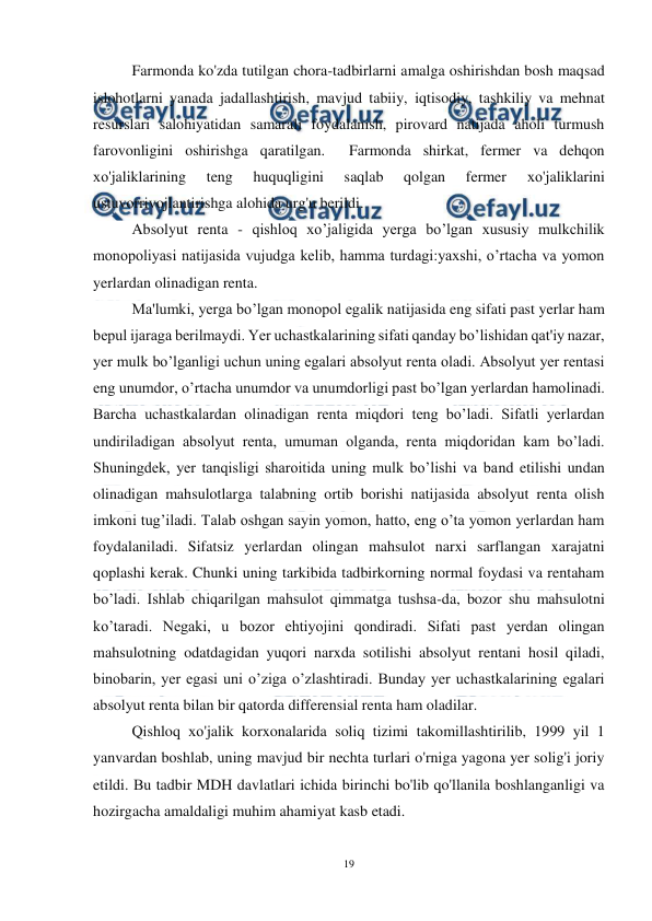  
19 
 
Farmonda ko'zda tutilgan chora-tadbirlarni amalga oshirishdan bosh maqsad 
islohotlarni yanada jadallashtirish, mavjud tabiiy, iqtisodiy, tashkiliy va mehnat 
resurslari salohiyatidan samarali foydalanish, pirovard natijada aholi turmush 
farovonligini oshirishga qaratilgan.  Farmonda shirkat, fermer va dehqon 
хо'jaliklarining 
teng 
huquqligini 
saqlab 
qolgan 
fermer 
хо'jaliklarini 
ustuvorrivojlantirishga alohida urg'u berildi. 
Absolyut renta - qishloq xo’jaligida yerga bo’lgan xususiy mulkchilik 
monopoliyasi natijasida vujudga kelib, hamma turdagi:yaxshi, o’rtacha va yomon 
yerlardan olinadigan renta. 
Ma'lumki, yerga bo’lgan monopol egalik natijasida eng sifati past yerlar ham 
bepul ijaraga berilmaydi. Yer uchastkalarining sifati qanday bo’lishidan qat'iy nazar, 
yer mulk bo’lganligi uchun uning egalari absolyut renta oladi. Absolyut yer rentasi 
eng unumdor, o’rtacha unumdor va unumdorligi past bo’lgan yerlardan hamolinadi. 
Barcha uchastkalardan olinadigan renta miqdori teng bo’ladi. Sifatli yerlardan 
undiriladigan absolyut renta, umuman olganda, renta miqdoridan kam bo’ladi. 
Shuningdek, yer tanqisligi sharoitida uning mulk bo’lishi va band etilishi undan 
olinadigan mahsulotlarga talabning ortib borishi natijasida absolyut renta olish 
imkoni tug’iladi. Talab oshgan sayin yomon, hatto, eng o’ta yomon yerlardan ham 
foydalaniladi. Sifatsiz yerlardan olingan mahsulot narxi sarflangan xarajatni 
qoplashi kerak. Chunki uning tarkibida tadbirkorning normal foydasi va rentaham 
bo’ladi. Ishlab chiqarilgan mahsulot qimmatga tushsa-da, bozor shu mahsulotni 
ko’taradi. Negaki, u bozor ehtiyojini qondiradi. Sifati past yerdan olingan 
mahsulotning odatdagidan yuqori narxda sotilishi absolyut rentani hosil qiladi, 
binobarin, yer egasi uni o’ziga o’zlashtiradi. Bunday yer uchastkalarining egalari 
absolyut renta bilan bir qatorda differensial renta ham oladilar. 
Qishloq хо'jalik korxonalarida soliq tizimi takomillashtirilib, 1999 yil 1 
yanvardan boshlab, uning mavjud bir nechta turlari o'rniga yagona yer solig'i joriy 
etildi. Вu tadbir MDH davlatlari ichida birinchi bo'lib qo'llanila boshlanganligi va 
hozirgacha amaldaligi muhim ahamiyat kasb etadi. 
