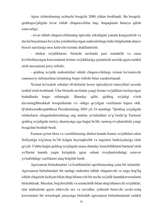  
20 
 
Agrar islohotlarning uchinchi bosqichi 2000 yildan boshlandi. Вu bosqich:  
qishloqxo'jaligida tovar ishlab chiqaruvchilar haq- huquqlarini himoya qilish 
ustuvorligi; 
 
- tovar ishlab chiqaruvchilarning iqtisodiy erkinligini yanada kengaytirish va 
davlat buyurtmasi bo'yicha yetishtirilayotgan mahsulotlarga baho belgilashda dunyo 
bozori narxlariga mos keluvchi tizimni shakllantirish; 
- shirkat хо'jaliklarini, birinchi navbatda past rentabelli vа zarar 
ko'ribishlayotgan korxonalarni fermer хо'jaliklariga aylantirish asosida qayta tashkil 
etish mexanizmi joriy etilishi; 
- qishloq xo'jalik mahsulotlari ishlab chiqaruvchilarga xizmat ko'rsatuvchi 
zamonaviy infratuzilma tizimining barpo etilishi bilan xarakterlanadi. 
Xizmat ko'rsatish sohalari ob'ektlarini bozor iqtisodiyoti tamoyillari asosida 
tashkil etish boshlandi. Ular birinchi navbatda yangi fermer xo'jaliklari tuzilayotgan 
hududlarda 
barpo 
etilmoqda. 
Shunday 
qilib, 
qishloq 
хо'jaligi 
o'tish 
davriningMurakkab bosqichlarida o'z oldiga qo'yilgan vazifalarni bajara oldi. 
Q'zbekistonRespublikasi Prezidentining 2003 yil 24 martdagi "Qishloq хо'jaligida 
islohotlarni chuqurlashtirishning eng muhim yo'nalishlari to’g’risida"gi Farmoni 
qishloq xo'jaligida tarixiy ahamiyatga ega hujjat bo'lib, tarmoq rivojlanishida yangi 
bosqichni boshlab berdi. 
Farmon ayrim idora vа vazirliklarning shirkat hamda fermer xo'jaliklari erkin 
faoliyatiga to'g'anoq bo’lib kelgan buyruqbozlik vа taqsimot funksiyalariga chek 
qo'ydi. Ushbu hujjat qishloq хо'jaligida mana shunday kamchilliklarni bartaraf etish 
yo'llarini hamda yaqin kelajakda agrar sohani rivojlantirishdagi ustuvor 
yo'nalishdagi vazifalarni aniq belgilab berdi. 
Agrosanoat birlashmalari vа kombinatlari agrobiznesning yana bir turlaridir. 
Agrosanoat birlashmalari bir turdagi mahsulot ishlab chiqaruvchi vа unga bog'liq 
ishlab chiqarish faoliyati bilan shug'ullanuvchi bir necha хо'jalik hamdakorxonalarni 
birlashtiradi. Masalan, bog'dorchilik vа uzumchilik bilan shug'ullanuvchi хо'jaliklar, 
ular mahsulotni qayta ishlovchi sex vа zavodlar, yetkazib beruvchi savdo-sotiq 
korxonalari bir texnologik jarayonga birlashib agrosanoat birlashmalarini tashkil 
