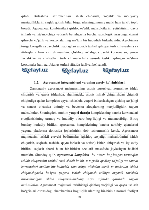  
21 
 
qiladi. Birlаshmа ishtirokchilari ishlab chiqarish, xo'jalik vа moliyaviy 
mustaqilliklarini saqlab qolishi bilan birga, ularningumumiy mulki ham tarkib topib 
boradi. Agrosanoat kombinatlari qishloqхо'jalik mahsulotlarini yetishtirish, qayta 
ishlash vа iste'molchiga yetkazib berishgacha barcha texnologik jarayonga xizmat 
qiluvchi хо'jalik vа korxonalarning ma'lum bir hududida birlashuvidir. Agrobiznes 
turiga ko'ngilli vа paychilik mablag'lari asosida tashkil qilingan turli xil uyushma vа 
ittifoqlarni ham kiritish mumkin. Qishloq хо'jaligida davlat korxonalari, jamoa 
хо'jaliklari vа shirkatlari, turli xil mulkchilik asosida tashkil qilingan ko'shma 
korxonalar ham agrobiznes turlari sifatida faoliyat ko'rsatadi. 
 
 
1.2. Agrosanoat integratsiyasi va uning asosiy ko’rinishlari. 
Zamonaviy agrosanoat majmuasining asosiy xususiyati xomashyo ishlab 
chiqarish va qayta ishlashda, shuningdek, asosiy ishlab chiqarishdan chiqindi 
chiqindiga qadar kompleks qayta ishlashda yuqori ixtisoslashgan qishloq xo‘jaligi 
va sanoat o‘rtasida doimiy va bevosita aloqalarning mavjudligidir. tayyor 
mahsulotlar. Shuningdek, muhim yuqori daraja kompleksning barcha korxonalari 
rivojlanishining tarmoq va hududiy o‘zaro bog‘liqligi va mutanosibligi. Biroq 
bunday hududiy birlikni agrosanoat kompleksining barcha tarkibiy qismlarini 
yagona platforma doirasida joylashtirish deb tushunmaslik kerak. Agrosanoat 
majmuasini tashkil etuvchi bo'linmalar (qishloq xo'jaligi mahsulotlarini ishlab 
chiqarish, saqlash, tashish, qayta ishlash va sotish) ishlab chiqarish va iqtisodiy 
birlikni saqlash sharti bilan bir-biridan sezilarli masofada joylashgan bo'lishi 
mumkin. Shunday qilib, agrosanoat kompleksi- bu o'zaro bog'langan tarmoqlar 
ishlab chiqarishni tashkil etish shakli bo'lib, u tegishli qishloq xo'jaligi va sanoat 
korxonalari ma'lum bir hududda xom ashyo olishdan tortib to mahsulot ishlab 
chiqarishgacha bo'lgan yagona ishlab chiqarish tsikliga organik ravishda 
birlashtirilgan 
ishlab 
chiqarish-hududiy 
tizim 
sifatida 
qaraladi. 
tayyor 
mahsulotlar. Agrosanoat majmuasi tarkibidagi qishloq xo‘jaligi va qayta ishlash 
bo‘g‘inlari o‘rtasidagi chambarchas bog‘liqlik ularning bir-birisiz normal faoliyat 
