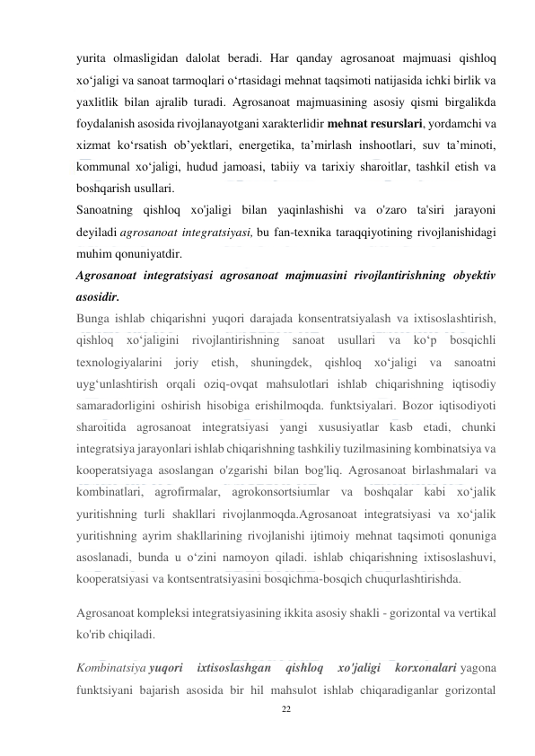  
22 
 
yurita olmasligidan dalolat beradi. Har qanday agrosanoat majmuasi qishloq 
xo‘jaligi va sanoat tarmoqlari o‘rtasidagi mehnat taqsimoti natijasida ichki birlik va 
yaxlitlik bilan ajralib turadi. Agrosanoat majmuasining asosiy qismi birgalikda 
foydalanish asosida rivojlanayotgani xarakterlidir mehnat resurslari, yordamchi va 
xizmat koʻrsatish obʼyektlari, energetika, taʼmirlash inshootlari, suv taʼminoti, 
kommunal xoʻjaligi, hudud jamoasi, tabiiy va tarixiy sharoitlar, tashkil etish va 
boshqarish usullari. 
Sanoatning qishloq xo'jaligi bilan yaqinlashishi va o'zaro ta'siri jarayoni 
deyiladi agrosanoat integratsiyasi, bu fan-texnika taraqqiyotining rivojlanishidagi 
muhim qonuniyatdir. 
Agrosanoat integratsiyasi agrosanoat majmuasini rivojlantirishning obyektiv 
asosidir. 
Bunga ishlab chiqarishni yuqori darajada konsentratsiyalash va ixtisoslashtirish, 
qishloq xo‘jaligini rivojlantirishning sanoat usullari va ko‘p bosqichli 
texnologiyalarini joriy etish, shuningdek, qishloq xo‘jaligi va sanoatni 
uyg‘unlashtirish orqali oziq-ovqat mahsulotlari ishlab chiqarishning iqtisodiy 
samaradorligini oshirish hisobiga erishilmoqda. funktsiyalari. Bozor iqtisodiyoti 
sharoitida agrosanoat integratsiyasi yangi xususiyatlar kasb etadi, chunki 
integratsiya jarayonlari ishlab chiqarishning tashkiliy tuzilmasining kombinatsiya va 
kooperatsiyaga asoslangan o'zgarishi bilan bog'liq. Agrosanoat birlashmalari va 
kombinatlari, agrofirmalar, agrokonsortsiumlar va boshqalar kabi xo‘jalik 
yuritishning turli shakllari rivojlanmoqda.Agrosanoat integratsiyasi va xo‘jalik 
yuritishning ayrim shakllarining rivojlanishi ijtimoiy mehnat taqsimoti qonuniga 
asoslanadi, bunda u o‘zini namoyon qiladi. ishlab chiqarishning ixtisoslashuvi, 
kooperatsiyasi va kontsentratsiyasini bosqichma-bosqich chuqurlashtirishda. 
Agrosanoat kompleksi integratsiyasining ikkita asosiy shakli - gorizontal va vertikal 
ko'rib chiqiladi. 
Kombinatsiya yuqori 
ixtisoslashgan 
qishloq 
xo'jaligi 
korxonalari yagona 
funktsiyani bajarish asosida bir hil mahsulot ishlab chiqaradiganlar gorizontal 
