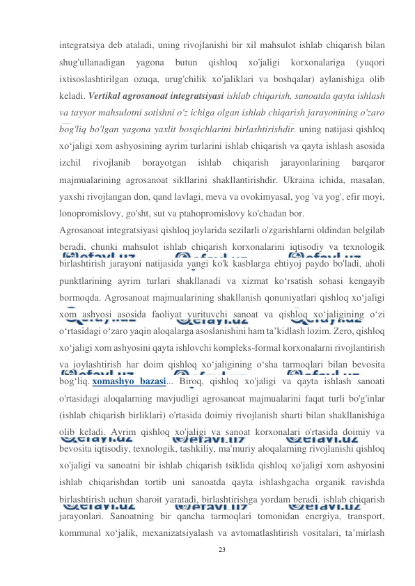  
23 
 
integratsiya deb ataladi, uning rivojlanishi bir xil mahsulot ishlab chiqarish bilan 
shug'ullanadigan 
yagona 
butun 
qishloq 
xo'jaligi 
korxonalariga 
(yuqori 
ixtisoslashtirilgan ozuqa, urug'chilik xo'jaliklari va boshqalar) aylanishiga olib 
keladi. Vertikal agrosanoat integratsiyasi ishlab chiqarish, sanoatda qayta ishlash 
va tayyor mahsulotni sotishni o'z ichiga olgan ishlab chiqarish jarayonining o'zaro 
bog'liq bo'lgan yagona yaxlit bosqichlarini birlashtirishdir. uning natijasi qishloq 
xo‘jaligi xom ashyosining ayrim turlarini ishlab chiqarish va qayta ishlash asosida 
izchil 
rivojlanib 
borayotgan 
ishlab 
chiqarish 
jarayonlarining 
barqaror 
majmualarining agrosanoat sikllarini shakllantirishdir. Ukraina ichida, masalan, 
yaxshi rivojlangan don, qand lavlagi, meva va ovokimyasal, yog 'va yog', efir moyi, 
lonopromislovy, go'sht, sut va ptahopromislovy ko'chadan bor. 
Agrosanoat integratsiyasi qishloq joylarida sezilarli o'zgarishlarni oldindan belgilab 
beradi, chunki mahsulot ishlab chiqarish korxonalarini iqtisodiy va texnologik 
birlashtirish jarayoni natijasida yangi ko'k kasblarga ehtiyoj paydo bo'ladi, aholi 
punktlarining ayrim turlari shakllanadi va xizmat ko‘rsatish sohasi kengayib 
bormoqda. Agrosanoat majmualarining shakllanish qonuniyatlari qishloq xo‘jaligi 
xom ashyosi asosida faoliyat yurituvchi sanoat va qishloq xo‘jaligining o‘zi 
o‘rtasidagi o‘zaro yaqin aloqalarga asoslanishini ham ta’kidlash lozim. Zero, qishloq 
xo‘jaligi xom ashyosini qayta ishlovchi kompleks-formal korxonalarni rivojlantirish 
va joylashtirish har doim qishloq xo‘jaligining o‘sha tarmoqlari bilan bevosita 
bog‘liq. xomashyo bazasi... Biroq, qishloq xo'jaligi va qayta ishlash sanoati 
o'rtasidagi aloqalarning mavjudligi agrosanoat majmualarini faqat turli bo'g'inlar 
(ishlab chiqarish birliklari) o'rtasida doimiy rivojlanish sharti bilan shakllanishiga 
olib keladi. Ayrim qishloq xo'jaligi va sanoat korxonalari o'rtasida doimiy va 
bevosita iqtisodiy, texnologik, tashkiliy, ma'muriy aloqalarning rivojlanishi qishloq 
xo'jaligi va sanoatni bir ishlab chiqarish tsiklida qishloq xo'jaligi xom ashyosini 
ishlab chiqarishdan tortib uni sanoatda qayta ishlashgacha organik ravishda 
birlashtirish uchun sharoit yaratadi, birlashtirishga yordam beradi. ishlab chiqarish 
jarayonlari. Sanoatning bir qancha tarmoqlari tomonidan energiya, transport, 
kommunal xo‘jalik, mexanizatsiyalash va avtomatlashtirish vositalari, ta’mirlash 
