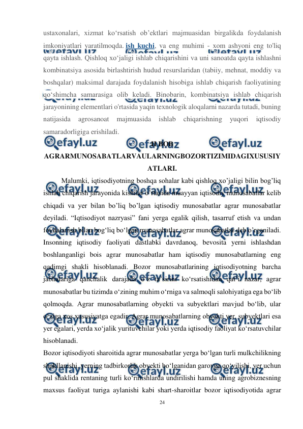  
24 
 
ustaxonalari, xizmat ko‘rsatish ob’ektlari majmuasidan birgalikda foydalanish 
imkoniyatlari yaratilmoqda. ish kuchi, va eng muhimi - xom ashyoni eng to'liq 
qayta ishlash. Qishloq xoʻjaligi ishlab chiqarishini va uni sanoatda qayta ishlashni 
kombinatsiya asosida birlashtirish hudud resurslaridan (tabiiy, mehnat, moddiy va 
boshqalar) maksimal darajada foydalanish hisobiga ishlab chiqarish faoliyatining 
qoʻshimcha samarasiga olib keladi. Binobarin, kombinatsiya ishlab chiqarish 
jarayonining elementlari o'rtasida yaqin texnologik aloqalarni nazarda tutadi, buning 
natijasida 
agrosanoat 
majmuasida 
ishlab 
chiqarishning 
yuqori 
iqtisodiy 
samaradorligiga erishiladi. 
II BOB 
AGRARMUNOSABATLARVAULARNINGBOZORTIZIMIDAGIXUSUSIY
ATLARI. 
Malumki, iqtisodiyotning boshqa sohalar kabi qishloq xo’jaligi bilin bog’liq 
ishlab chiqarish jarayonida kishilar o’rtasida muayyan iqtisodiy munosabatlar kelib 
chiqadi va yer bilan bo’liq bo’lgan iqtisodiy munosabatlar agrar munosabatlar 
deyiladi. “Iqtisodiyot nazryasi” fani yerga egalik qilish, tasarruf etish va undan 
foydalanish bilan bogʻliq boʻlgan munosabatlar agrar munosabatlar deb o’rganiladi. 
Insonning iqtisodiy faoliyati dastlabki davrdanoq, bevosita yerni ishlashdan 
boshlanganligi bois agrar munosabatlar ham iqtisodiy munosabatlarning eng 
qadimgi shakli hisoblanadi. Bozor munosabatlarining iqtisodiyotning barcha 
jabhalariga qanchalik darajada o‘z ta’sirini ko‘rsatishidan qat’i nazar, agrar 
munosabatlar bu tizimda o‘zining muhim o‘rniga va salmoqli salohiyatiga ega bo‘lib 
qolmoqda. Agrar munosabatlarning obyekti va subyektlari mavjud bo‘lib, ular 
o‘ziga xos xususiyatga egadir. Agrar munosabatlarning obyekti yer, subyektlari esa 
yer egalari, yerda xo‘jalik yurituvchilar yoki yerda iqtisodiy faoliyat ko‘rsatuvchilar 
hisoblanadi. 
Bozor iqtisodiyoti sharoitida agrar munosabatlar yerga bo‘lgan turli mulkchilikning 
shakllanishi, yerning tadbirkorlik obyekti bo‘lganidan garovga qo‘yilishi, yer uchun 
pul shaklida rentaning turli ko‘rinishlarda undirilishi hamda uning agrobiznesning 
maxsus faoliyat turiga aylanishi kabi shart-sharoitlar bozor iqtisodiyotida agrar 
