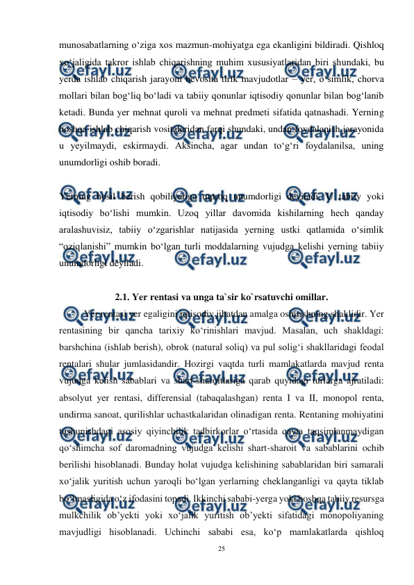  
25 
 
munosabatlarning o‘ziga xos mazmun-mohiyatga ega ekanligini bildiradi. Qishloq 
xoʻjaligida takror ishlab chiqarishning muhim xususiyatlaridan biri shundaki, bu 
yerda ishlab chiqarish jarayoni bevosita tirik mavjudotlar – yer, oʻsimlik, chorva 
mollari bilan bogʻliq boʻladi va tabiiy qonunlar iqtisodiy qonunlar bilan bogʻlanib 
ketadi. Bunda yer mehnat quroli va mehnat predmeti sifatida qatnashadi. Yerning 
boshqa ishlab chiqarish vositalaridan farqi shundaki, undan foydalanish jarayonida 
u yeyilmaydi, eskirmaydi. Aksincha, agar undan toʻgʻri foydalanilsa, uning 
unumdorligi oshib boradi. 
 
Yerning hosil berish qobiliyatiga tuproq unumdorligi deyiladi. U tabiiy yoki 
iqtisodiy boʻlishi mumkin. Uzoq yillar davomida kishilarning hech qanday 
aralashuvisiz, tabiiy oʻzgarishlar natijasida yerning ustki qatlamida oʻsimlik 
“oziqlanishi” mumkin boʻlgan turli moddalarning vujudga kelishi yerning tabiiy 
unumdorligi deyiladi. 
 
2.1. Yer rentasi va unga ta`sir ko`rsatuvchi omillar. 
Yer rentasi yer egaligini iqtisodiy jihatdan amalga oshirishning shaklidir. Yer 
rentasining bir qancha tarixiy ko‘rinishlari mavjud. Masalan, uch shakldagi: 
barshchina (ishlab berish), obrok (natural soliq) va pul solig‘i shakllaridagi feodal 
rentalari shular jumlasidandir. Hozirgi vaqtda turli mamlakatlarda mavjud renta 
vujudga kelish sabablari va shart-sharoitlariga qarab quyidagi turlarga ajratiladi: 
absolyut yer rentasi, differensial (tabaqalashgan) renta I va II, monopol renta, 
undirma sanoat, qurilishlar uchastkalaridan olinadigan renta. Rentaning mohiyatini 
tushunishdagi asosiy qiyinchilik tadbirkorlar o‘rtasida qayta taqsimlanmaydigan 
qo‘shimcha sof daromadning vujudga kelishi shart-sharoit va sabablarini ochib 
berilishi hisoblanadi. Bunday holat vujudga kelishining sabablaridan biri samarali 
xo‘jalik yuritish uchun yaroqli bo‘lgan yerlarning cheklanganligi va qayta tiklab 
bo‘lmasligida o‘z ifodasini topadi. Ikkinchi sababi-yerga yoki boshqa tabiiy resursga 
mulkchilik ob’yekti yoki xo‘jalik yuritish ob’yekti sifatidagi monopoliyaning 
mavjudligi hisoblanadi. Uchinchi sababi esa, ko‘p mamlakatlarda qishloq 

