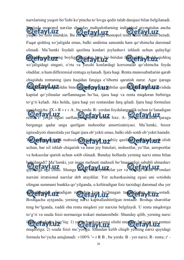  
28 
 
narxlarning yuqori bo‘lishi ko‘pincha to‘lovga qodir talab darajasi bilan belgilanadi. 
Natijada monopol narxlar shunday mahsulotlarning individual qiymatidan ancha 
yuqori bo‘lishi mumkin. Bu esa yer egalariga monopol renta olish imkonini beradi. 
Faqat qishloq xo‘jaligida emas, balki undirma sanoatda ham qo‘shimcha daromad 
olinadi. Ma’lumki foydali qazilma konlari joylashuvi ishlash uchun qulayligi 
jihatidan va konning boyligi jihatidan ham bir-biridan farq qiladi. Xuddi qishloq 
xo‘jaligidagi singari, o‘rta va yaxshi konlardagi korxonalar qo‘shimcha foyda 
oladilar, u ham differensial rentaga aylanadi. Ijara haqi. Renta munosabatlarini qarab 
chiqishda rentaning ijara haqidan farqiga e’tiborni qaratish zarur. Agar ijaraga 
beriladigan yerga oldin bino, inshoot va shu kabilar qurish bilan bog‘liq ravishda 
kapital qo‘yilmalar sarflanmagan bo‘lsa, ijara haqi va renta miqdoran birbiriga 
to‘g‘ri keladi. Aks holda, ijara haqi yer rentasidan farq qiladi. Ijara haqi formulasi 
quyidagicha: IX  R  r  A , bu yerda: R- yerdan foydalanganlik uchun to‘lanadigan 
renta; r- yerga ilgari sarflangan kapital uchun foiz; A- yer uchastkasini ijaraga 
bergunga qadar unga qurilgan inshootlar amortizatsiyasi. Ma’lumki, bozor 
iqtisodiyoti sharoitida yer faqat ijara ob’yekti emas, balki oldi-sotdi ob’yekti hamdir. 
Yer qishloq xo‘jalik mahsuloti yetishtirish va tabiiy qazilma boyliklar qazib olish 
uchun, har xil ishlab chiqarish va turar joy binolari, inshootlar, yo‘llar, aeroportlar 
va hokazolar qurish uchun sotib olinadi. Bunday hollarda yerning narxi nima bilan 
belgilanadi? Ma’lumki, yer inson mehnati mahsuli bo‘lmaganligi sababli almashuv 
qiymatga ega emas. Shunga ko‘ra, nazariyotchilar yer va boshqa tabiat in’omlari 
narxini irratsional narxlar deb ataydilar. Yer uchastkasining egasi uni sotishda 
olingan summani bankka qo‘yilganda, u keltiradigan foiz tarzidagi daromad shu yer 
uchastkasidan olinadigan rentadan kam bo‘lmagan taqdirdagina yerni sotadi. 
Boshqacha aytganda, yerning narxi kapitallashtirilgan rentadir. Boshqa sharoitlar 
teng bo‘lganda, xuddi shu renta miqdori yer narxini belgilaydi. U renta miqdoriga 
to‘g‘ri va ssuda foizi normasiga teskari mutanosibdir. Shunday qilib, yerning narxi 
ikkita miqdorga bog‘liq: 1) yer uchastkasi egasi olishi mumkin bo‘lgan yer rentasi 
miqdoriga; 2) ssuda foizi me’yoriga. Shundan kelib chiqib yerning narxi quyidagi 
formula bo‘yicha aniqlanadi: 100%  r R B , bu yerda: B - yer narxi; R- renta; r - 
