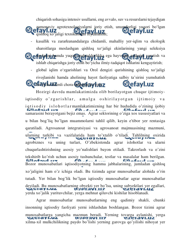  
3 
 
chiqarish sohasiga intensiv usullarni, eng avvalo, suv va resurslarni tejaydigan 
zamonaviy agrotexnologiyalarni joriy etish, unumdorligi yuqori bo‘lgan 
qishloq xo‘jaligi texnikasidan foydalanish; 
- kasallik va zararkunandalarga chidamli, mahalliy yer-iqlim va ekologik 
sharoitlarga moslashgan qishloq xo‘jaligi ekinlarining yangi seleksiya 
navlarini hamda yuqori mahsuldorlikka ega hayvonot zotlarini yaratish va 
ishlab chiqarishga joriy etish bo‘yicha ilmiy-tadqiqot ishlarini kengaytirish; 
- global iqlim o‘zgarishlari va Orol dengizi qurishining qishloq xo‘jaligi 
rivojlanishi hamda aholining hayot faoliyatiga salbiy ta’sirini yumshatish 
bo‘yicha tizimli chora-tadbirlar ko‘rish. 
Hozirgi davrda mamlakatimizda olib borilayotgan chuqur ijtimoiy-
iqtisodiy o ’ z g a r i s h l a r ,  a m a l g a  o s h i r i l a y o t g a n  i j t i m o i y  v a  
i q t i s o d i y  i s l o h o t l a r mamlakatimizning har bir hududida o’zining ijobiy 
samarasini berayotgani bejiz emas.  Agrar sektorining o’ziga xos xususiyatlari va 
u bilan bog’liq bo’lgan muammolarni tahlil qilib, keyin e'tibor yer rentasiga 
qaratiladi. Agrosanoat integratsiyasi va agrosanoat majmuasining mazmuni, 
ularning tarkibi va vazifalarida ham to’xtalib o’tiladi. Tahlilning oxirida 
agrobiznes va uning turlari, O’zbekistonda agrar islohotlar va ularni 
chuqurlashtirishning asosiy yo’nalishlari bayon etiladi. Takrorlash va o’zini 
tekshirib ko’rish uchun asosiy tushunchalar, testlar va masalalar ham berilgan. 
Bozor munosabatlari iqtisodiyotning hamma jabhalarining, jumladan qishloq 
xo’jaligini ham o’z ichiga oladi. Bu tizimda agrar munosabatlar alohida o’rin 
tutadi. Yer bilan bog’lik bo’lgan iqtisodiy munosabatlar agrar munosabatlar 
deyiladi. Bu munosabatlarning obyekti yer bo’lsa, uning subyektlari yer egallari, 
yerda xo’jalik yurituvchilar, yerga mehnat qiluvchi kishilar hisoblanadi. 
Agrar munosabatlar munosabatlarning eng qadimiy shakli, chunki 
insonning iqtisodiy faoliyati yerni ishlashdan boshlangan. Bozor tizimi agrar 
munosabatlarga yangicha mazmun beradi. Yerning tovarga aylanishi, yerga 
xilma-xil mulkchilikning paydo bo’lishi yerning garovga qo’yilishi nihoyat yer 
