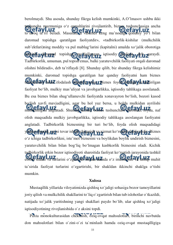  
33 
 
berolmaydi. Shu asosda, shunday fikrga kelish mumkinki, A.O’lmasov ushbu ikki 
tushuncha mazmuniga o‘z qarashlarini rivojlantirib, biznes tushunchasiga ancha 
to‘laroq ta’rif beradi. Masalan, u «Biznes keng ma’nodagi qonuniy yo‘l bilan 
daromad topishga qaratilgan faoliyatdir», «tadbirkorlik-kishilar (mulkchilik 
sub’ektlari)ning moddiy va pul mablag‘larini (kapitalni) amalda xo‘jalik oborotiga 
tushirib, daromad topishga mo‘ljallangan iqtisodiy faoliyat, deb qaraydi. 
Tadbirkorlik, umuman, pul topish emas, balki yaratuvchilik faoliyati orqali daromad 
olishni bildiradi», deb ta’riflaydi [8]. Shunday qilib, biz shunday fikrga kelishimiz 
mumkinki, daromad topishga qaratilgan har qanday faoliyatni ham biznes 
tushunchasi bilan ifodalash mumkin emas. Biznes foyda olishga yo‘naltirilgan 
faoliyat bo‘lib, mulkiy mas’uliyat va javobgarlikka, iqtisodiy tahlikaga asoslanadi. 
Bu esa biznes bilan shug‘ullanuvchi faoliyatda xonavayron bo‘lish, bozori kasod 
bo‘lish xavfi mavjudligini, agar bu hol yuz bersa, u holda mulkidan ayrilishi 
mumkinligini anglatadi. Shuning uchun, biznes tushunchasi daromad, foyda, naf 
olish maqsadida mulkiy javobgarlikka, iqtisodiy tahlikaga asoslangan faoliyatni 
anglatadi. Tadbirkorlik biznesning bir turi bo‘lib, foyda olish maqsadidagi 
yaratuvchanlik, ya’ni tovar ishlab chiqarish va xizmat ko‘rsatish faoliyatidir. Biznes 
o‘z ichiga tadbirkorlikni, iste’mol biznesini va boylikdan boylik undirish biznesini, 
yaratuvchilik bilan bilan bog‘liq bo‘lmagan kasbkorlik biznesini oladi. Kichik 
tadbirkorlik erkin bozor iqtisodiyoti sharoitida faoliyat ko‘rsatish jarayonida tashkil 
etilish shakli va turlarini o‘zgartirib boradi hamda o‘z imkoniyati va tashqi muhit 
ta’sirida faoliyat turlarini o‘zgartirishi, bir shakldan ikkinchi shaklga o‘tishi 
mumkin. 
Xulosa 
Mustaqillik yillarida viloyatimizda qishloq xo`jaligi sohasiga bozor tamoyillarini 
joriy qilish va mulkchilik shakllarini to`liq o`zgartirish bilan tub islohotlar o`tkazildi, 
natijada xo`jalik yuritishning yangi shakllari paydo bo`lib, ular qishloq xo`jaligi 
iqtisodiyotining rivojlanishida o`z aksini topdi. 
Paxta monokulturasidan chekinish, oziq-ovqat mahsulotlari, birinchi navbatda 
don mahsulotlari bilan o`zini-o`zi ta`minlash hamda oziq-ovqat mustaqilligiga 
