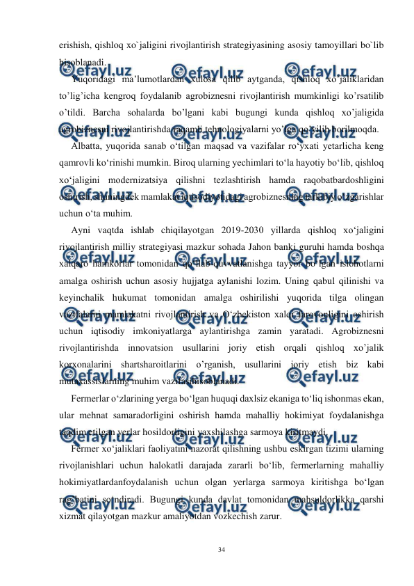  
34 
 
erishish, qishloq xo`jaligini rivojlantirish strategiyasining asosiy tamoyillari bo`lib 
hisoblanadi. 
Yuqoridagi ma’lumotlardan xulosa qilib aytganda, qishloq xo’jaliklaridan 
to’lig’icha kengroq foydalanib agrobiznesni rivojlantirish mumkinligi ko’rsatilib 
o’tildi. Barcha sohalarda bo’lgani kabi bugungi kunda qishloq xo’jaligida 
agrobiznesni rivojlantirishda raqamli tehnologiyalarni yo’lga qo’yilib borilmoqda. 
Albatta, yuqorida sanab o‘tilgan maqsad va vazifalar ro‘yxati yetarlicha keng 
qamrovli ko‘rinishi mumkin. Biroq ularning yechimlari to‘la hayotiy bo‘lib, qishloq 
xo‘jaligini modernizatsiya qilishni tezlashtirish hamda raqobatbardoshligini 
oshirish, shuningdek mamlakat iqtisodiyotidagi agrobiznesning tarkibiy o‘zgarishlar 
uchun o‘ta muhim. 
Ayni vaqtda ishlab chiqilayotgan 2019-2030 yillarda qishloq xo‘jaligini 
rivojlantirish milliy strategiyasi mazkur sohada Jahon banki guruhi hamda boshqa 
xalqaro hamkorlar tomonidan qo‘llab-quvvatlanishga tayyor bo‘lgan islohotlarni 
amalga oshirish uchun asosiy hujjatga aylanishi lozim. Uning qabul qilinishi va 
keyinchalik hukumat tomonidan amalga oshirilishi yuqorida tilga olingan 
vazifalarni mamlakatni rivojlantirish va O‘zbekiston xalqi farovonligini oshirish 
uchun iqtisodiy imkoniyatlarga aylantirishga zamin yaratadi. Agrobiznesni 
rivojlantirishda innovatsion usullarini joriy etish orqali qishloq xo’jalik 
korxonalarini shartsharoitlarini o’rganish, usullarini joriy etish biz kabi 
mutaxassislarning muhim vazifasihisoblanadi. 
Fermerlar o‘zlarining yerga bo‘lgan huquqi daxlsiz ekaniga to‘liq ishonmas ekan, 
ular mehnat samaradorligini oshirish hamda mahalliy hokimiyat foydalanishga 
taqdim etilgan yerlar hosildorligini yaxshilashga sarmoya kiritmaydi. 
Fermer xo‘jaliklari faoliyatini nazorat qilishning ushbu eskirgan tizimi ularning 
rivojlanishlari uchun halokatli darajada zararli bo‘lib, fermerlarning mahalliy 
hokimiyatlardanfoydalanish uchun olgan yerlarga sarmoya kiritishga bo‘lgan 
rag’batini so‘ndiradi. Bugungi kunda davlat tomonidan mahsuldorlikka qarshi 
xizmat qilayotgan mazkur amaliyotdan vozkechish zarur. 
