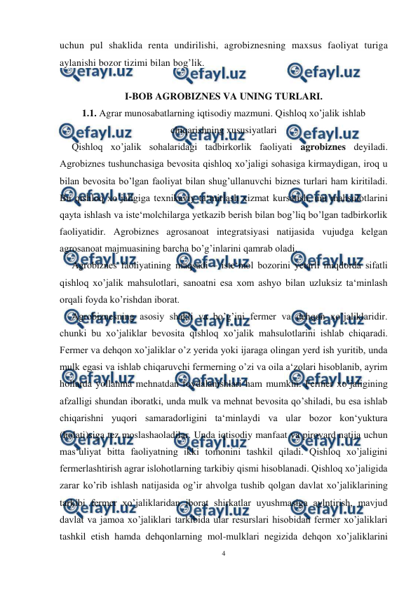  
4 
 
uchun pul shaklida renta undirilishi, agrobiznesning maxsus faoliyat turiga 
aylanishi bozor tizimi bilan bog’lik. 
 
I-BOB AGROBIZNES VA UNING TURLARI. 
1.1. Agrar munosabatlarning iqtisodiy mazmuni. Qishloq xo’jalik ishlab 
chiqarishning xususiyatlari 
Qishloq xo’jalik sohalaridagi tadbirkorlik faoliyati agrobiznes deyiladi. 
Agrobiznes tushunchasiga bevosita qishloq xo’jaligi sohasiga kirmaydigan, iroq u 
bilan bevosita bo’lgan faoliyat bilan shug’ullanuvchi biznes turlari ham kiritiladi. 
Bu qishloq xo’jaligiga texnikaviy ta‘mirlash xizmat kursatish, uni mahsulotlarini 
qayta ishlash va iste‘molchilarga yetkazib berish bilan bog’liq bo’lgan tadbirkorlik 
faoliyatidir. Agrobiznes agrosanoat integratsiyasi natijasida vujudga kelgan 
agrosanoat majmuasining barcha bo’g’inlarini qamrab oladi.  
Agrobiznes faoliyatining maqsadi – iste‘mol bozorini yetarli miqdorda sifatli 
qishloq xo’jalik mahsulotlari, sanoatni esa xom ashyo bilan uzluksiz ta‘minlash 
orqali foyda ko’rishdan iborat. 
Agrobiznesning asosiy shakli va bo’g’ini fermer va dehqon xo’jaliklaridir. 
chunki bu xo’jaliklar bevosita qishloq xo’jalik mahsulotlarini ishlab chiqaradi. 
Fermer va dehqon xo’jaliklar o’z yerida yoki ijaraga olingan yerd ish yuritib, unda 
mulk egasi va ishlab chiqaruvchi fermerning o’zi va oila a‘zolari hisoblanib, ayrim 
hollarda yollanma mehnatdan foydalanishlari ham mumkin. Fermer xo’jaligining 
afzalligi shundan iboratki, unda mulk va mehnat bevosita qo’shiladi, bu esa ishlab 
chiqarishni yuqori samaradorligini ta‘minlaydi va ular bozor kon‘yuktura 
(holati)siga tez moslashaoladilar. Unda iqtisodiy manfaat va pirovard natija uchun 
mas‘uliyat bitta faoliyatning ikki tomonini tashkil qiladi. Qishloq xo’jaligini 
fermerlashtirish agrar islohotlarning tarkibiy qismi hisoblanadi. Qishloq xo’jaligida 
zarar ko’rib ishlash natijasida og’ir ahvolga tushib qolgan davlat xo’jaliklarining 
tarkibi fermer xo’jaliklaridan iborat shirkatlar uyushmasiga aylntirish, mavjud 
davlat va jamoa xo’jaliklari tarkibida ular resurslari hisobidan fermer xo’jaliklari 
tashkil etish hamda dehqonlarning mol-mulklari negizida dehqon xo’jaliklarini 
