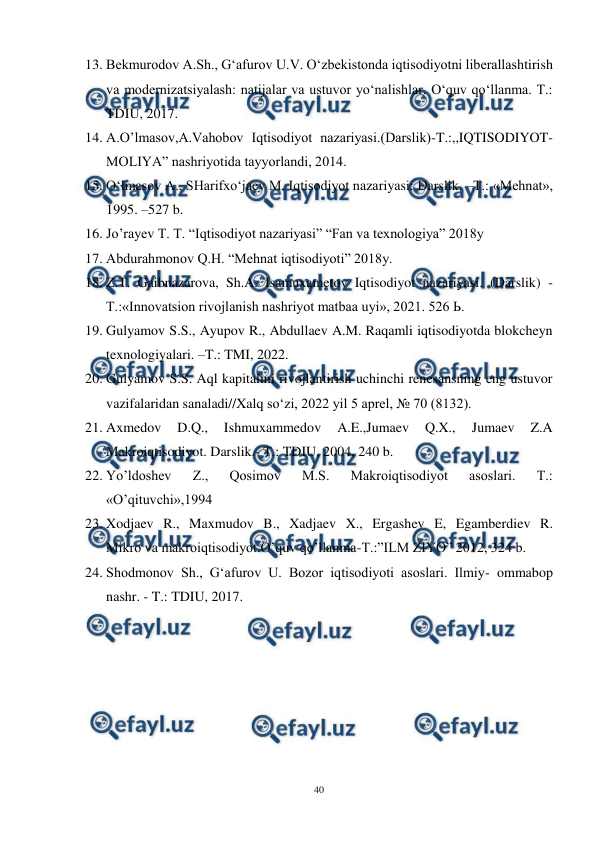  
40 
 
13. Bekmurodov A.Sh., G‘afurov U.V. O‘zbekistonda iqtisodiyotni liberallashtirish 
va modernizatsiyalash: natijalar va ustuvor yo‘nalishlar. O‘quv qo‘llanma. T.: 
TDIU, 2017.  
14. A.O’lmasov,A.Vahobov Iqtisodiyot nazariyasi.(Darslik)-T.:,,IQTISODIYOT-
MOLIYA” nashriyotida tayyorlandi, 2014. 
15. O‘lmasov A., SHarifxo‘jaev M. Iqtisodiyot nazariyasi: Darslik. –T.: «Mehnat», 
1995. –527 b. 
16. Jo’rayev T. T. “Iqtisodiyot nazariyasi” “Fan va texnologiya” 2018y 
17. Abdurahmonov Q.H. “Mehnat iqtisodiyoti” 2018y. 
18. Z.T. Gaibnazarova, Sh.A. Isamuxametov Iqtisodiyot nazariyasi. (Darslik) - 
Т.:«Innovatsion rivojlanish nashriyot matbaa uyi», 2021. 526 Ь. 
19. Gulyamov S.S., Ayupov R., Abdullaev A.M. Raqamli iqtisodiyotda blokcheyn 
texnologiyalari. –T.: TMI, 2022. 
20. Gulyamov S.S. Aql kapitalini rivojlantirish uchinchi renesansning eng ustuvor 
vazifalaridan sanaladi//Xalq so‘zi, 2022 yil 5 aprel, № 70 (8132). 
21. Axmedov 
D.Q., 
Ishmuxammedov 
A.E.,Jumaev 
Q.X., 
Jumaev 
Z.A 
Makroiqtisodiyot. Darslik.- T.: TDIU, 2004, 240 b. 
22. Yo’ldoshev 
Z., 
Qosimov 
M.S. 
Makroiqtisodiyot 
asoslari. 
T.: 
«O’qituvchi»,1994 
23. Xodjaev R., Maxmudov B., Xadjaev X., Ergashev E, Egamberdiev R. 
Mikro va makroiqtisodiyot.O’quv qo’llanma-T.:”ILM ZIYO” 2012, 324 b. 
24. Shodmonov Sh., G‘afurov U. Bozor iqtisodiyoti asoslari. Ilmiy- ommabop 
nashr. - T.: TDIU, 2017.  
 
