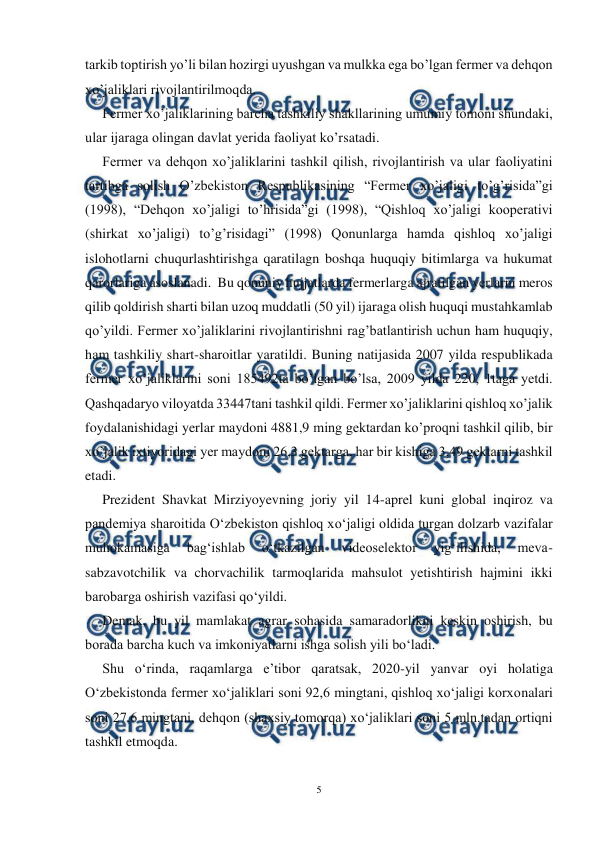  
5 
 
tarkib toptirish yo’li bilan hozirgi uyushgan va mulkka ega bo’lgan fermer va dehqon 
xo’jaliklari rivojlantirilmoqda. 
Fermer xo’jaliklarining barcha tashkiliy shakllarining umumiy tomoni shundaki, 
ular ijaraga olingan davlat yerida faoliyat ko’rsatadi.  
Fermer va dehqon xo’jaliklarini tashkil qilish, rivojlantirish va ular faoliyatini 
tartibga solish O’zbekiston Respublikasining “Fermer xo’jaligi to’g’risida”gi 
(1998), “Dehqon xo’jaligi to’hrisida”gi (1998), “Qishloq xo’jaligi kooperativi 
(shirkat xo’jaligi) to’g’risidagi” (1998) Qonunlarga hamda qishloq xo’jaligi 
islohotlarni chuqurlashtirishga qaratilagn boshqa huquqiy bitimlarga va hukumat 
qarorlariga asoslanadi.  Bu qonuniy hujjatlarda fermerlarga ajratilgan yerlarni meros 
qilib qoldirish sharti bilan uzoq muddatli (50 yil) ijaraga olish huquqi mustahkamlab 
qo’yildi. Fermer xo’jaliklarini rivojlantirishni rag’batlantirish uchun ham huquqiy, 
ham tashkiliy shart-sharoitlar yaratildi. Buning natijasida 2007 yilda respublikada 
fermer xo’jaliklarini soni 185492ta bo’lgan bo’lsa, 2009 yilda 220, 1taga yetdi. 
Qashqadaryo viloyatda 33447tani tashkil qildi. Fermer xo’jaliklarini qishloq xo’jalik 
foydalanishidagi yerlar maydoni 4881,9 ming gektardan ko’proqni tashkil qilib, bir 
xo’jalik ixtiyoridagi yer maydoni 26,3 gektarga, har bir kishiga 3,49 gektarni tashkil 
etadi. 
Prezident Shavkat Mirziyoyevning joriy yil 14-aprel kuni global inqiroz va 
pandemiya sharoitida O‘zbekiston qishloq xo‘jaligi oldida turgan dolzarb vazifalar 
muhokamasiga 
bag‘ishlab 
o‘tkazilgan 
videoselektor 
yig‘ilishida, 
meva-
sabzavotchilik va chorvachilik tarmoqlarida mahsulot yetishtirish hajmini ikki 
barobarga oshirish vazifasi qo‘yildi. 
Demak, bu yil mamlakat agrar sohasida samaradorlikni keskin oshirish, bu 
borada barcha kuch va imkoniyatlarni ishga solish yili bo‘ladi. 
Shu o‘rinda, raqamlarga eʼtibor qaratsak, 2020-yil yanvar oyi holatiga 
O‘zbekistonda fermer xo‘jaliklari soni 92,6 mingtani, qishloq xo‘jaligi korxonalari 
soni 27,6 mingtani, dehqon (shaxsiy tomorqa) xo‘jaliklari soni 5 mln.tadan ortiqni 
tashkil etmoqda. 
