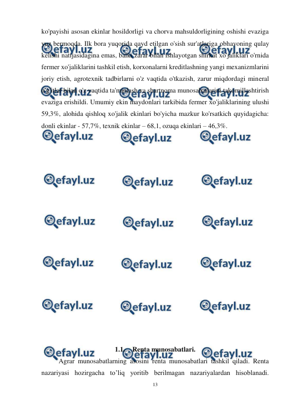  
13 
 
ko'payishi asosan ekinlar hosildorligi va chorva mahsuldorligining oshishi evaziga 
yuz bermoqda. Ilk bora yuqorida qayd etilgan o'sish sur'atlariga оbhavoning qulay 
kelishi natijasidagina emas, balki zarar bilan ishlayotgan shirkat xo'jaliklari o'rnida 
fermer xo'jaliklarini tashkil etish, korxonalarni kreditlashning yangi mexanizmlarini 
joriy etish, agrotexnik tadbirlarni o'z vaqtida o'tkazish, zarur miqdordagi mineral 
o'g'itlar bilan o'z vaqtida ta'minlash va shartnoma munosabatlarini takomillashtirish 
evaziga erishildi. Umumiy ekin maydonlari tarkibida fermer хо'jaliklarining ulushi 
59,3%, alohida qishloq xo'jalik ekinlari bo'yicha mazkur ko'rsatkich quyidagicha: 
donli ekinlar - 57,7%, texnik ekinlar – 68,1, ozuqa ekinlari – 46,3%. 
 
 
 
 
 
 
 
 
 
 
 
 
 
 
 
 
 
 
1.1. Renta munosabatlari. 
Agrar munosabatlarning asosini renta munosabatlari tashkil qiladi. Renta 
nazariyasi hozirgacha to’liq yoritib berilmagan nazariyalardan hisoblanadi. 

