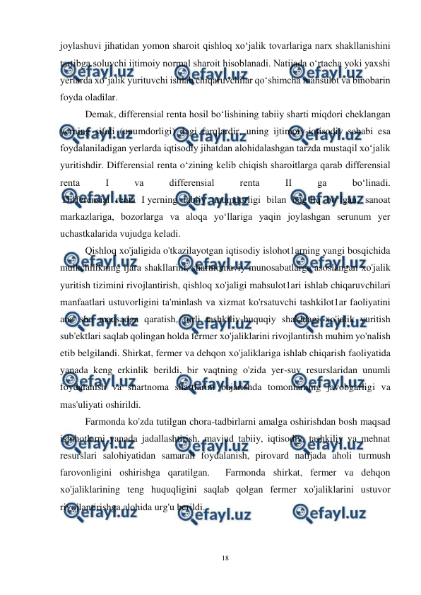  
18 
 
joylashuvi jihatidan yomon sharoit qishloq xo‘jalik tovarlariga narx shakllanishini 
tartibga soluvchi ijtimoiy normal sharoit hisoblanadi. Natijada o‘rtacha yoki yaxshi 
yerlarda xo‘jalik yurituvchi ishlab chiqaruvchilar qo‘shimcha mahsulot va binobarin 
foyda oladilar. 
Demak, differensial renta hosil bo‘lishining tabiiy sharti miqdori cheklangan 
yerning sifati (unumdorligi) dagi farqlardir, uning ijtimoiy-iqtisodiy sababi esa 
foydalaniladigan yerlarda iqtisodiy jihatdan alohidalashgan tarzda mustaqil xo‘jalik 
yuritishdir. Differensial renta o‘zining kelib chiqish sharoitlarga qarab differensial 
renta 
I 
va 
differensial 
renta 
II 
ga 
bo‘linadi. 
 Differensial renta I yerning tabiiy unumdorligi bilan bog‘liq bo‘lgan, sanoat 
markazlariga, bozorlarga va aloqa yo‘llariga yaqin joylashgan serunum yer 
uchastkalarida vujudga keladi.  
Qishloq xo'jaligida o'tkazilayotgan iqtisodiy islohot1arning yangi bosqichida 
mulkchilikning ijara shakllarini, shartnomaviy munosabatlarga asoslangan хо'jalik 
yuritish tizimini rivojlantirish, qishloq xo'jaligi mahsulot1ari ishlab chiqaruvchilari 
manfaatlari ustuvorligini ta'minlash vа xizmat ko'rsatuvchi tashkilot1ar faoliyatini 
ana shu maqsadga qaratish, turli tashkiliy-huquqiy shakldagi xo'jalik yuritish 
sub'ektlari saqlab qolingan holda fermer хо'jaliklarini rivojlantirish muhim yo'nalish 
etib belgilandi. Shirkat, fermer va dehqon хо'jaliklariga ishlab chiqarish faoliyatida 
yanada keng erkinlik berildi, bir vaqtning o'zida yer-suv resurslaridan unumli 
foydalanish va shartnoma shartlarini bajarishda tomonlarning javobgarligi va 
mas'uliyati oshirildi. 
Farmonda ko'zda tutilgan chora-tadbirlarni amalga oshirishdan bosh maqsad 
islohotlarni yanada jadallashtirish, mavjud tabiiy, iqtisodiy, tashkiliy va mehnat 
resurslari salohiyatidan samarali foydalanish, pirovard natijada aholi turmush 
farovonligini oshirishga qaratilgan.  Farmonda shirkat, fermer va dehqon 
хо'jaliklarining teng huquqligini saqlab qolgan fermer хо'jaliklarini ustuvor 
rivojlantirishga alohida urg'u berildi. 
