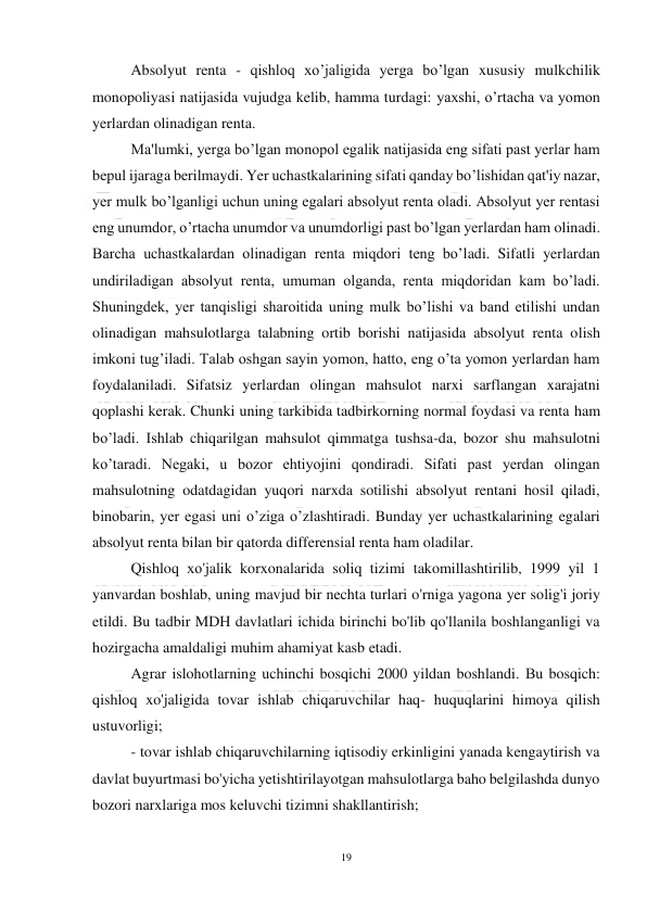  
19 
 
Absolyut renta - qishloq xo’jaligida yerga bo’lgan xususiy mulkchilik 
monopoliyasi natijasida vujudga kelib, hamma turdagi: yaxshi, o’rtacha va yomon 
yerlardan olinadigan renta. 
Ma'lumki, yerga bo’lgan monopol egalik natijasida eng sifati past yerlar ham 
bepul ijaraga berilmaydi. Yer uchastkalarining sifati qanday bo’lishidan qat'iy nazar, 
yer mulk bo’lganligi uchun uning egalari absolyut renta oladi. Absolyut yer rentasi 
eng unumdor, o’rtacha unumdor va unumdorligi past bo’lgan yerlardan ham olinadi. 
Barcha uchastkalardan olinadigan renta miqdori teng bo’ladi. Sifatli yerlardan 
undiriladigan absolyut renta, umuman olganda, renta miqdoridan kam bo’ladi. 
Shuningdek, yer tanqisligi sharoitida uning mulk bo’lishi va band etilishi undan 
olinadigan mahsulotlarga talabning ortib borishi natijasida absolyut renta olish 
imkoni tug’iladi. Talab oshgan sayin yomon, hatto, eng o’ta yomon yerlardan ham 
foydalaniladi. Sifatsiz yerlardan olingan mahsulot narxi sarflangan xarajatni 
qoplashi kerak. Chunki uning tarkibida tadbirkorning normal foydasi va renta ham 
bo’ladi. Ishlab chiqarilgan mahsulot qimmatga tushsa-da, bozor shu mahsulotni 
ko’taradi. Negaki, u bozor ehtiyojini qondiradi. Sifati past yerdan olingan 
mahsulotning odatdagidan yuqori narxda sotilishi absolyut rentani hosil qiladi, 
binobarin, yer egasi uni o’ziga o’zlashtiradi. Bunday yer uchastkalarining egalari 
absolyut renta bilan bir qatorda differensial renta ham oladilar. 
Qishloq хо'jalik korxonalarida soliq tizimi takomillashtirilib, 1999 yil 1 
yanvardan boshlab, uning mavjud bir nechta turlari o'rniga yagona yer solig'i joriy 
etildi. Вu tadbir MDH davlatlari ichida birinchi bo'lib qo'llanila boshlanganligi va 
hozirgacha amaldaligi muhim ahamiyat kasb etadi. 
Agrar islohotlarning uchinchi bosqichi 2000 yildan boshlandi. Вu bosqich:  
qishloq xo'jaligida tovar ishlab chiqaruvchilar haq- huquqlarini himoya qilish 
ustuvorligi; 
  
- tovar ishlab chiqaruvchilarning iqtisodiy erkinligini yanada kengaytirish va 
davlat buyurtmasi bo'yicha yetishtirilayotgan mahsulotlarga baho belgilashda dunyo 
bozori narxlariga mos keluvchi tizimni shakllantirish; 
