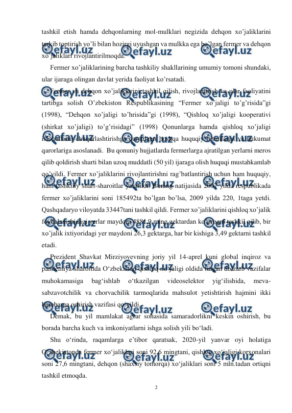  
2 
 
tashkil etish hamda dehqonlarning mol-mulklari negizida dehqon xo’jaliklarini 
tarkib toptirish yo’li bilan hozirgi uyushgan va mulkka ega bo’lgan fermer va dehqon 
xo’jaliklari rivojlantirilmoqda. 
Fermer xo’jaliklarining barcha tashkiliy shakllarining umumiy tomoni shundaki, 
ular ijaraga olingan davlat yerida faoliyat ko’rsatadi.  
Fermer va dehqon xo’jaliklarini tashkil qilish, rivojlantirish va ular faoliyatini 
tartibga solish O’zbekiston Respublikasining “Fermer xo’jaligi to’g’risida”gi 
(1998), “Dehqon xo’jaligi to’hrisida”gi (1998), “Qishloq xo’jaligi kooperativi 
(shirkat xo’jaligi) to’g’risidagi” (1998) Qonunlarga hamda qishloq xo’jaligi 
islohotlarni chuqurlashtirishga qaratilagn boshqa huquqiy bitimlarga va hukumat 
qarorlariga asoslanadi.  Bu qonuniy hujjatlarda fermerlarga ajratilgan yerlarni meros 
qilib qoldirish sharti bilan uzoq muddatli (50 yil) ijaraga olish huquqi mustahkamlab 
qo’yildi. Fermer xo’jaliklarini rivojlantirishni rag’batlantirish uchun ham huquqiy, 
ham tashkiliy shart-sharoitlar yaratildi. Buning natijasida 2007 yilda respublikada 
fermer xo’jaliklarini soni 185492ta bo’lgan bo’lsa, 2009 yilda 220, 1taga yetdi. 
Qashqadaryo viloyatda 33447tani tashkil qildi. Fermer xo’jaliklarini qishloq xo’jalik 
foydalanishidagi yerlar maydoni 4881,9 ming gektardan ko’proqni tashkil qilib, bir 
xo’jalik ixtiyoridagi yer maydoni 26,3 gektarga, har bir kishiga 3,49 gektarni tashkil 
etadi. 
Prezident Shavkat Mirziyoyevning joriy yil 14-aprel kuni global inqiroz va 
pandemiya sharoitida O‘zbekiston qishloq xo‘jaligi oldida turgan dolzarb vazifalar 
muhokamasiga 
bag‘ishlab 
o‘tkazilgan 
videoselektor 
yig‘ilishida, 
meva-
sabzavotchilik va chorvachilik tarmoqlarida mahsulot yetishtirish hajmini ikki 
barobarga oshirish vazifasi qo‘yildi. 
Demak, bu yil mamlakat agrar sohasida samaradorlikni keskin oshirish, bu 
borada barcha kuch va imkoniyatlarni ishga solish yili bo‘ladi. 
Shu o‘rinda, raqamlarga eʼtibor qaratsak, 2020-yil yanvar oyi holatiga 
O‘zbekistonda fermer xo‘jaliklari soni 92,6 mingtani, qishloq xo‘jaligi korxonalari 
soni 27,6 mingtani, dehqon (shaxsiy tomorqa) xo‘jaliklari soni 5 mln.tadan ortiqni 
tashkil etmoqda. 
