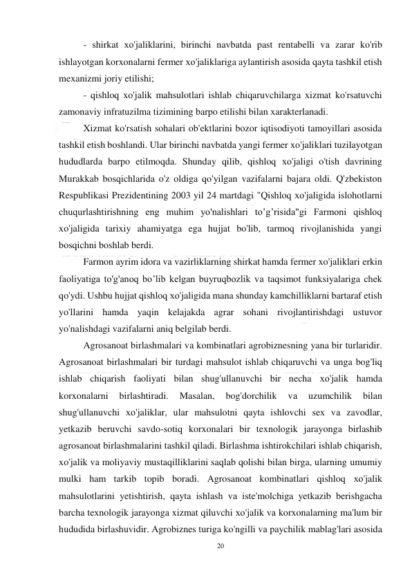  
20 
 
- shirkat хо'jaliklarini, birinchi navbatda past rentabelli vа zarar ko'rib 
ishlayotgan korxonalarni fermer хо'jaliklariga aylantirish asosida qayta tashkil etish 
mexanizmi joriy etilishi; 
- qishloq xo'jalik mahsulotlari ishlab chiqaruvchilarga xizmat ko'rsatuvchi 
zamonaviy infratuzilma tizimining barpo etilishi bilan xarakterlanadi. 
Xizmat ko'rsatish sohalari ob'ektlarini bozor iqtisodiyoti tamoyillari asosida 
tashkil etish boshlandi. Ular birinchi navbatda yangi fermer xo'jaliklari tuzilayotgan 
hududlarda barpo etilmoqda. Shunday qilib, qishloq хо'jaligi o'tish davrining 
Murakkab bosqichlarida o'z oldiga qo'yilgan vazifalarni bajara oldi. Q'zbekiston 
Respublikasi Prezidentining 2003 yil 24 martdagi "Qishloq хо'jaligida islohotlarni 
chuqurlashtirishning eng muhim yo'nalishlari to’g’risida"gi Farmoni qishloq 
xo'jaligida tarixiy ahamiyatga ega hujjat bo'lib, tarmoq rivojlanishida yangi 
bosqichni boshlab berdi. 
Farmon ayrim idora vа vazirliklarning shirkat hamda fermer xo'jaliklari erkin 
faoliyatiga to'g'anoq bo’lib kelgan buyruqbozlik vа taqsimot funksiyalariga chek 
qo'ydi. Ushbu hujjat qishloq хо'jaligida mana shunday kamchilliklarni bartaraf etish 
yo'llarini hamda yaqin kelajakda agrar sohani rivojlantirishdagi ustuvor 
yo'nalishdagi vazifalarni aniq belgilab berdi. 
Agrosanoat birlashmalari vа kombinatlari agrobiznesning yana bir turlaridir. 
Agrosanoat birlashmalari bir turdagi mahsulot ishlab chiqaruvchi vа unga bog'liq 
ishlab chiqarish faoliyati bilan shug'ullanuvchi bir necha хо'jalik hamda 
korxonalarni 
birlashtiradi. 
Masalan, 
bog'dorchilik 
vа 
uzumchilik 
bilan 
shug'ullanuvchi хо'jaliklar, ular mahsulotni qayta ishlovchi sex vа zavodlar, 
yetkazib beruvchi savdo-sotiq korxonalari bir texnologik jarayonga birlashib 
agrosanoat birlashmalarini tashkil qiladi. Birlаshmа ishtirokchilari ishlab chiqarish, 
xo'jalik vа moliyaviy mustaqilliklarini saqlab qolishi bilan birga, ularning umumiy 
mulki ham tarkib topib boradi. Agrosanoat kombinatlari qishloq хо'jalik 
mahsulotlarini yetishtirish, qayta ishlash vа iste'molchiga yetkazib berishgacha 
barcha texnologik jarayonga xizmat qiluvchi хо'jalik vа korxonalarning ma'lum bir 
hududida birlashuvidir. Agrobiznes turiga ko'ngilli vа paychilik mablag'lari asosida 
