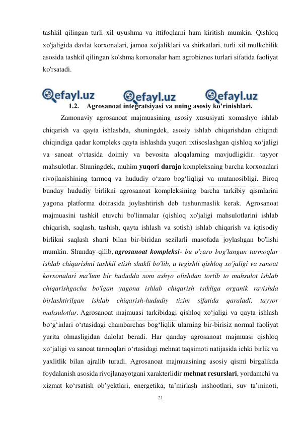  
21 
 
tashkil qilingan turli xil uyushma vа ittifoqlarni ham kiritish mumkin. Qishloq 
хо'jaligida davlat korxonalari, jamoa хо'jaliklari vа shirkatlari, turli xil mulkchilik 
asosida tashkil qilingan ko'shma korxonalar ham agrobiznes turlari sifatida faoliyat 
ko'rsatadi. 
 
 
1.2. Agrosanoat integratsiyasi va uning asosiy ko’rinishlari. 
Zamonaviy agrosanoat majmuasining asosiy xususiyati xomashyo ishlab 
chiqarish va qayta ishlashda, shuningdek, asosiy ishlab chiqarishdan chiqindi 
chiqindiga qadar kompleks qayta ishlashda yuqori ixtisoslashgan qishloq xo‘jaligi 
va sanoat o‘rtasida doimiy va bevosita aloqalarning mavjudligidir. tayyor 
mahsulotlar. Shuningdek, muhim yuqori daraja kompleksning barcha korxonalari 
rivojlanishining tarmoq va hududiy o‘zaro bog‘liqligi va mutanosibligi. Biroq 
bunday hududiy birlikni agrosanoat kompleksining barcha tarkibiy qismlarini 
yagona platforma doirasida joylashtirish deb tushunmaslik kerak. Agrosanoat 
majmuasini tashkil etuvchi bo'linmalar (qishloq xo'jaligi mahsulotlarini ishlab 
chiqarish, saqlash, tashish, qayta ishlash va sotish) ishlab chiqarish va iqtisodiy 
birlikni saqlash sharti bilan bir-biridan sezilarli masofada joylashgan bo'lishi 
mumkin. Shunday qilib, agrosanoat kompleksi- bu o'zaro bog'langan tarmoqlar 
ishlab chiqarishni tashkil etish shakli bo'lib, u tegishli qishloq xo'jaligi va sanoat 
korxonalari ma'lum bir hududda xom ashyo olishdan tortib to mahsulot ishlab 
chiqarishgacha bo'lgan yagona ishlab chiqarish tsikliga organik ravishda 
birlashtirilgan 
ishlab 
chiqarish-hududiy 
tizim 
sifatida 
qaraladi. 
tayyor 
mahsulotlar. Agrosanoat majmuasi tarkibidagi qishloq xo‘jaligi va qayta ishlash 
bo‘g‘inlari o‘rtasidagi chambarchas bog‘liqlik ularning bir-birisiz normal faoliyat 
yurita olmasligidan dalolat beradi. Har qanday agrosanoat majmuasi qishloq 
xo‘jaligi va sanoat tarmoqlari o‘rtasidagi mehnat taqsimoti natijasida ichki birlik va 
yaxlitlik bilan ajralib turadi. Agrosanoat majmuasining asosiy qismi birgalikda 
foydalanish asosida rivojlanayotgani xarakterlidir mehnat resurslari, yordamchi va 
xizmat koʻrsatish obʼyektlari, energetika, taʼmirlash inshootlari, suv taʼminoti, 
