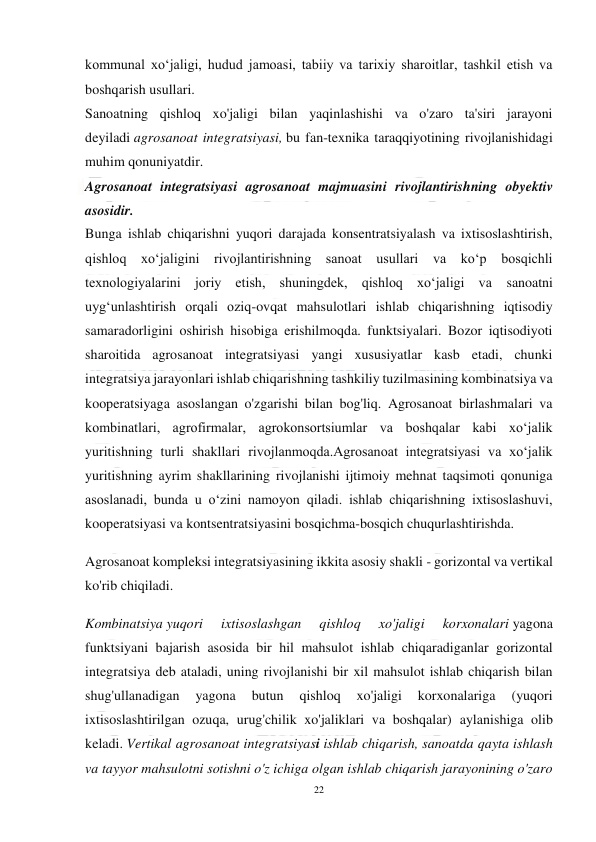  
22 
 
kommunal xoʻjaligi, hudud jamoasi, tabiiy va tarixiy sharoitlar, tashkil etish va 
boshqarish usullari. 
Sanoatning qishloq xo'jaligi bilan yaqinlashishi va o'zaro ta'siri jarayoni 
deyiladi agrosanoat integratsiyasi, bu fan-texnika taraqqiyotining rivojlanishidagi 
muhim qonuniyatdir. 
Agrosanoat integratsiyasi agrosanoat majmuasini rivojlantirishning obyektiv 
asosidir. 
Bunga ishlab chiqarishni yuqori darajada konsentratsiyalash va ixtisoslashtirish, 
qishloq xo‘jaligini rivojlantirishning sanoat usullari va ko‘p bosqichli 
texnologiyalarini joriy etish, shuningdek, qishloq xo‘jaligi va sanoatni 
uyg‘unlashtirish orqali oziq-ovqat mahsulotlari ishlab chiqarishning iqtisodiy 
samaradorligini oshirish hisobiga erishilmoqda. funktsiyalari. Bozor iqtisodiyoti 
sharoitida agrosanoat integratsiyasi yangi xususiyatlar kasb etadi, chunki 
integratsiya jarayonlari ishlab chiqarishning tashkiliy tuzilmasining kombinatsiya va 
kooperatsiyaga asoslangan o'zgarishi bilan bog'liq. Agrosanoat birlashmalari va 
kombinatlari, agrofirmalar, agrokonsortsiumlar va boshqalar kabi xo‘jalik 
yuritishning turli shakllari rivojlanmoqda.Agrosanoat integratsiyasi va xo‘jalik 
yuritishning ayrim shakllarining rivojlanishi ijtimoiy mehnat taqsimoti qonuniga 
asoslanadi, bunda u o‘zini namoyon qiladi. ishlab chiqarishning ixtisoslashuvi, 
kooperatsiyasi va kontsentratsiyasini bosqichma-bosqich chuqurlashtirishda. 
Agrosanoat kompleksi integratsiyasining ikkita asosiy shakli - gorizontal va vertikal 
ko'rib chiqiladi. 
Kombinatsiya yuqori 
ixtisoslashgan 
qishloq 
xo'jaligi 
korxonalari yagona 
funktsiyani bajarish asosida bir hil mahsulot ishlab chiqaradiganlar gorizontal 
integratsiya deb ataladi, uning rivojlanishi bir xil mahsulot ishlab chiqarish bilan 
shug'ullanadigan 
yagona 
butun 
qishloq 
xo'jaligi 
korxonalariga 
(yuqori 
ixtisoslashtirilgan ozuqa, urug'chilik xo'jaliklari va boshqalar) aylanishiga olib 
keladi. Vertikal agrosanoat integratsiyasi ishlab chiqarish, sanoatda qayta ishlash 
va tayyor mahsulotni sotishni o'z ichiga olgan ishlab chiqarish jarayonining o'zaro 
