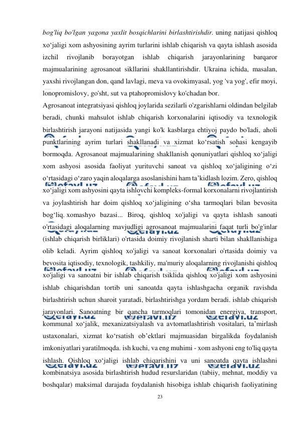  
23 
 
bog'liq bo'lgan yagona yaxlit bosqichlarini birlashtirishdir. uning natijasi qishloq 
xo‘jaligi xom ashyosining ayrim turlarini ishlab chiqarish va qayta ishlash asosida 
izchil 
rivojlanib 
borayotgan 
ishlab 
chiqarish 
jarayonlarining 
barqaror 
majmualarining agrosanoat sikllarini shakllantirishdir. Ukraina ichida, masalan, 
yaxshi rivojlangan don, qand lavlagi, meva va ovokimyasal, yog 'va yog', efir moyi, 
lonopromislovy, go'sht, sut va ptahopromislovy ko'chadan bor. 
Agrosanoat integratsiyasi qishloq joylarida sezilarli o'zgarishlarni oldindan belgilab 
beradi, chunki mahsulot ishlab chiqarish korxonalarini iqtisodiy va texnologik 
birlashtirish jarayoni natijasida yangi ko'k kasblarga ehtiyoj paydo bo'ladi, aholi 
punktlarining ayrim turlari shakllanadi va xizmat ko‘rsatish sohasi kengayib 
bormoqda. Agrosanoat majmualarining shakllanish qonuniyatlari qishloq xo‘jaligi 
xom ashyosi asosida faoliyat yurituvchi sanoat va qishloq xo‘jaligining o‘zi 
o‘rtasidagi o‘zaro yaqin aloqalarga asoslanishini ham ta’kidlash lozim. Zero, qishloq 
xo‘jaligi xom ashyosini qayta ishlovchi kompleks-formal korxonalarni rivojlantirish 
va joylashtirish har doim qishloq xo‘jaligining o‘sha tarmoqlari bilan bevosita 
bog‘liq. xomashyo bazasi... Biroq, qishloq xo'jaligi va qayta ishlash sanoati 
o'rtasidagi aloqalarning mavjudligi agrosanoat majmualarini faqat turli bo'g'inlar 
(ishlab chiqarish birliklari) o'rtasida doimiy rivojlanish sharti bilan shakllanishiga 
olib keladi. Ayrim qishloq xo'jaligi va sanoat korxonalari o'rtasida doimiy va 
bevosita iqtisodiy, texnologik, tashkiliy, ma'muriy aloqalarning rivojlanishi qishloq 
xo'jaligi va sanoatni bir ishlab chiqarish tsiklida qishloq xo'jaligi xom ashyosini 
ishlab chiqarishdan tortib uni sanoatda qayta ishlashgacha organik ravishda 
birlashtirish uchun sharoit yaratadi, birlashtirishga yordam beradi. ishlab chiqarish 
jarayonlari. Sanoatning bir qancha tarmoqlari tomonidan energiya, transport, 
kommunal xo‘jalik, mexanizatsiyalash va avtomatlashtirish vositalari, ta’mirlash 
ustaxonalari, xizmat ko‘rsatish ob’ektlari majmuasidan birgalikda foydalanish 
imkoniyatlari yaratilmoqda. ish kuchi, va eng muhimi - xom ashyoni eng to'liq qayta 
ishlash. Qishloq xoʻjaligi ishlab chiqarishini va uni sanoatda qayta ishlashni 
kombinatsiya asosida birlashtirish hudud resurslaridan (tabiiy, mehnat, moddiy va 
boshqalar) maksimal darajada foydalanish hisobiga ishlab chiqarish faoliyatining 
