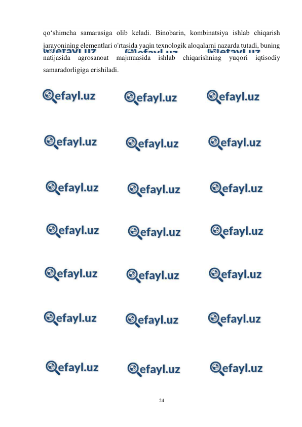  
24 
 
qoʻshimcha samarasiga olib keladi. Binobarin, kombinatsiya ishlab chiqarish 
jarayonining elementlari o'rtasida yaqin texnologik aloqalarni nazarda tutadi, buning 
natijasida 
agrosanoat 
majmuasida 
ishlab 
chiqarishning 
yuqori 
iqtisodiy 
samaradorligiga erishiladi. 
 
 
 
