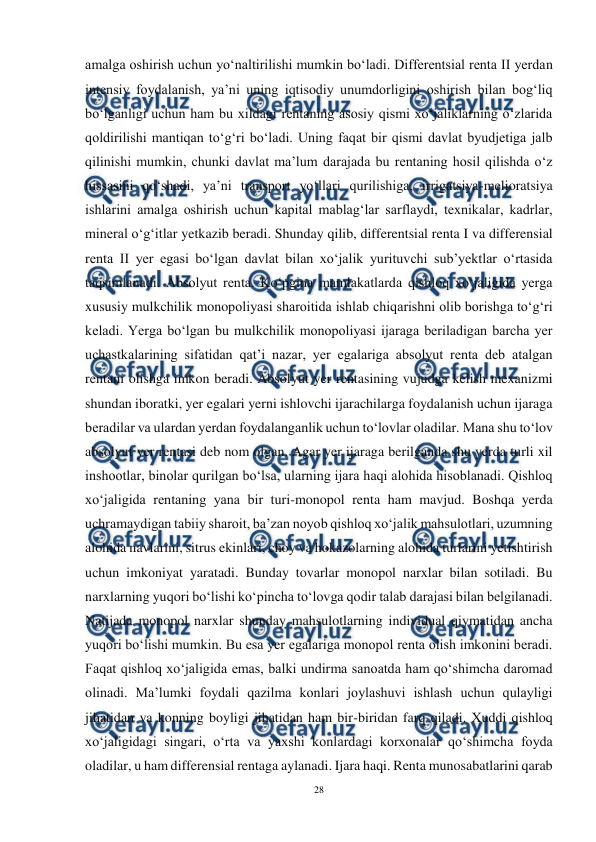  
28 
 
amalga oshirish uchun yo‘naltirilishi mumkin bo‘ladi. Differentsial renta II yerdan 
intensiv foydalanish, ya’ni uning iqtisodiy unumdorligini oshirish bilan bog‘liq 
bo‘lganligi uchun ham bu xildagi rentaning asosiy qismi xo‘jaliklarning o‘zlarida 
qoldirilishi mantiqan to‘g‘ri bo‘ladi. Uning faqat bir qismi davlat byudjetiga jalb 
qilinishi mumkin, chunki davlat ma’lum darajada bu rentaning hosil qilishda o‘z 
hissasini qo‘shadi, ya’ni transport yo‘llari qurilishiga, irrigatsiya-melioratsiya 
ishlarini amalga oshirish uchun kapital mablag‘lar sarflaydi, texnikalar, kadrlar, 
mineral o‘g‘itlar yetkazib beradi. Shunday qilib, differentsial renta I va differensial 
renta II yer egasi bo‘lgan davlat bilan xo‘jalik yurituvchi sub’yektlar o‘rtasida 
taqsimlanadi. Absolyut renta. Ko‘pgina mamlakatlarda qishloq xo‘jaligida yerga 
xususiy mulkchilik monopoliyasi sharoitida ishlab chiqarishni olib borishga to‘g‘ri 
keladi. Yerga bo‘lgan bu mulkchilik monopoliyasi ijaraga beriladigan barcha yer 
uchastkalarining sifatidan qat’i nazar, yer egalariga absolyut renta deb atalgan 
rentani olishga imkon beradi. Absolyut yer rentasining vujudga kelish mexanizmi 
shundan iboratki, yer egalari yerni ishlovchi ijarachilarga foydalanish uchun ijaraga 
beradilar va ulardan yerdan foydalanganlik uchun to‘lovlar oladilar. Mana shu to‘lov 
absolyut yer rentasi deb nom olgan. Agar yer ijaraga berilganda shu yerda turli xil 
inshootlar, binolar qurilgan bo‘lsa, ularning ijara haqi alohida hisoblanadi. Qishloq 
xo‘jaligida rentaning yana bir turi-monopol renta ham mavjud. Boshqa yerda 
uchramaydigan tabiiy sharoit, ba’zan noyob qishloq xo‘jalik mahsulotlari, uzumning 
alohida navlarini, sitrus ekinlari, choy va hokazolarning alohida turlarini yetishtirish 
uchun imkoniyat yaratadi. Bunday tovarlar monopol narxlar bilan sotiladi. Bu 
narxlarning yuqori bo‘lishi ko‘pincha to‘lovga qodir talab darajasi bilan belgilanadi. 
Natijada monopol narxlar shunday mahsulotlarning individual qiymatidan ancha 
yuqori bo‘lishi mumkin. Bu esa yer egalariga monopol renta olish imkonini beradi. 
Faqat qishloq xo‘jaligida emas, balki undirma sanoatda ham qo‘shimcha daromad 
olinadi. Ma’lumki foydali qazilma konlari joylashuvi ishlash uchun qulayligi 
jihatidan va konning boyligi jihatidan ham bir-biridan farq qiladi. Xuddi qishloq 
xo‘jaligidagi singari, o‘rta va yaxshi konlardagi korxonalar qo‘shimcha foyda 
oladilar, u ham differensial rentaga aylanadi. Ijara haqi. Renta munosabatlarini qarab 
