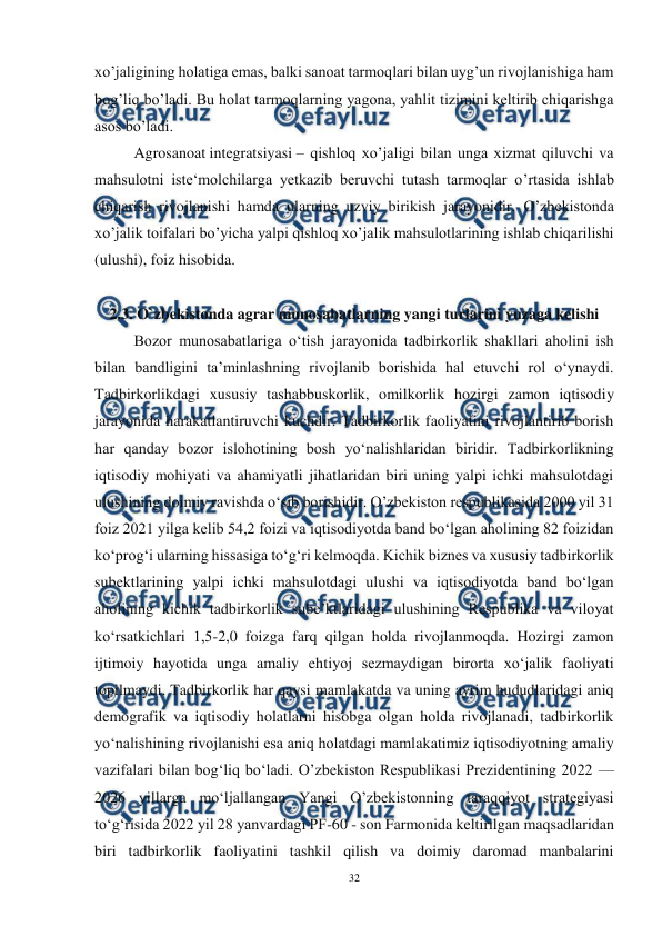  
32 
 
xo’jaligining holatiga emas, balki sanoat tarmoqlari bilan uyg’un rivojlanishiga ham 
bog’liq bo’ladi. Bu holat tarmoqlarning yagona, yahlit tizimini keltirib chiqarishga 
asos bo’ladi. 
Agrosanoat integratsiyasi – qishloq xo’jaligi bilan unga xizmat qiluvchi va 
mahsulotni iste‘molchilarga yetkazib beruvchi tutash tarmoqlar o’rtasida ishlab 
chiqarish rivojlanishi hamda ularning uzviy birikish jarayonidir. O’zbekistonda 
xo’jalik toifalari bo’yicha yalpi qishloq xo’jalik mahsulotlarining ishlab chiqarilishi 
(ulushi), foiz hisobida. 
 
2.3. O`zbekistonda agrar munosabatlarning yangi turlarini yuzaga kelishi 
Bozor munosabatlariga o‘tish jarayonida tadbirkorlik shakllari aholini ish 
bilan bandligini ta’minlashning rivojlanib borishida hal etuvchi rol o‘ynaydi. 
Tadbirkorlikdagi xususiy tashabbuskorlik, omilkorlik hozirgi zamon iqtisodiy 
jarayonida harakatlantiruvchi kuchdir. Tadbirkorlik faoliyatini rivojlantirib borish 
har qanday bozor islohotining bosh yo‘nalishlaridan biridir. Tadbirkorlikning 
iqtisodiy mohiyati va ahamiyatli jihatlaridan biri uning yalpi ichki mahsulotdagi 
ulushining doimiy ravishda o‘sib borishidir. O’zbekiston respublikasida 2000 yil 31 
foiz 2021 yilga kelib 54,2 foizi va iqtisodiyotda band bo‘lgan aholining 82 foizidan 
ko‘prog‘i ularning hissasiga to‘g‘ri kelmoqda. Kichik biznes va xususiy tadbirkorlik 
subektlarining yalpi ichki mahsulotdagi ulushi va iqtisodiyotda band bo‘lgan 
aholining kichik tadbirkorlik sube’ktlaridagi ulushining Respublika va viloyat 
ko‘rsatkichlari 1,5-2,0 foizga farq qilgan holda rivojlanmoqda. Hozirgi zamon 
ijtimoiy hayotida unga amaliy ehtiyoj sezmaydigan birorta xo‘jalik faoliyati 
topilmaydi. Tadbirkorlik har qaysi mamlakatda va uning ayrim hududlaridagi aniq 
demografik va iqtisodiy holatlarni hisobga olgan holda rivojlanadi, tadbirkorlik 
yo‘nalishining rivojlanishi esa aniq holatdagi mamlakatimiz iqtisodiyotning amaliy 
vazifalari bilan bog‘liq bo‘ladi. O’zbekiston Respublikasi Prezidentining 2022 — 
2026 yillarga mo‘ljallangan Yangi O’zbekistonning taraqqiyot strategiyasi 
to‘g‘risida 2022 yil 28 yanvardagi PF-60 - son Farmonida keltirilgan maqsadlaridan 
biri tadbirkorlik faoliyatini tashkil qilish va doimiy daromad manbalarini 
