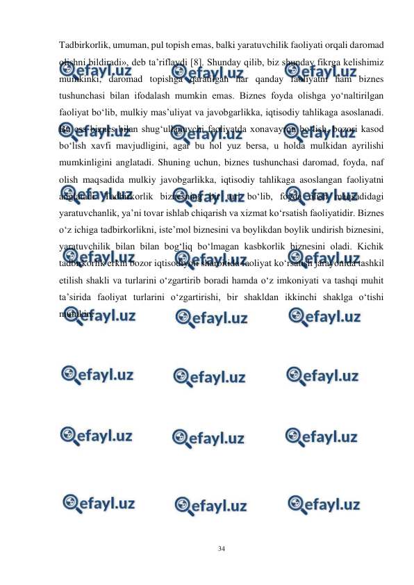  
34 
 
Tadbirkorlik, umuman, pul topish emas, balki yaratuvchilik faoliyati orqali daromad 
olishni bildiradi», deb ta’riflaydi [8]. Shunday qilib, biz shunday fikrga kelishimiz 
mumkinki, daromad topishga qaratilgan har qanday faoliyatni ham biznes 
tushunchasi bilan ifodalash mumkin emas. Biznes foyda olishga yo‘naltirilgan 
faoliyat bo‘lib, mulkiy mas’uliyat va javobgarlikka, iqtisodiy tahlikaga asoslanadi. 
Bu esa biznes bilan shug‘ullanuvchi faoliyatda xonavayron bo‘lish, bozori kasod 
bo‘lish xavfi mavjudligini, agar bu hol yuz bersa, u holda mulkidan ayrilishi 
mumkinligini anglatadi. Shuning uchun, biznes tushunchasi daromad, foyda, naf 
olish maqsadida mulkiy javobgarlikka, iqtisodiy tahlikaga asoslangan faoliyatni 
anglatadi. Tadbirkorlik biznesning bir turi bo‘lib, foyda olish maqsadidagi 
yaratuvchanlik, ya’ni tovar ishlab chiqarish va xizmat ko‘rsatish faoliyatidir. Biznes 
o‘z ichiga tadbirkorlikni, iste’mol biznesini va boylikdan boylik undirish biznesini, 
yaratuvchilik bilan bilan bog‘liq bo‘lmagan kasbkorlik biznesini oladi. Kichik 
tadbirkorlik erkin bozor iqtisodiyoti sharoitida faoliyat ko‘rsatish jarayonida tashkil 
etilish shakli va turlarini o‘zgartirib boradi hamda o‘z imkoniyati va tashqi muhit 
ta’sirida faoliyat turlarini o‘zgartirishi, bir shakldan ikkinchi shaklga o‘tishi 
mumkin. 
 
 
 
 
 
 
 
 
 
 
 
 
 
