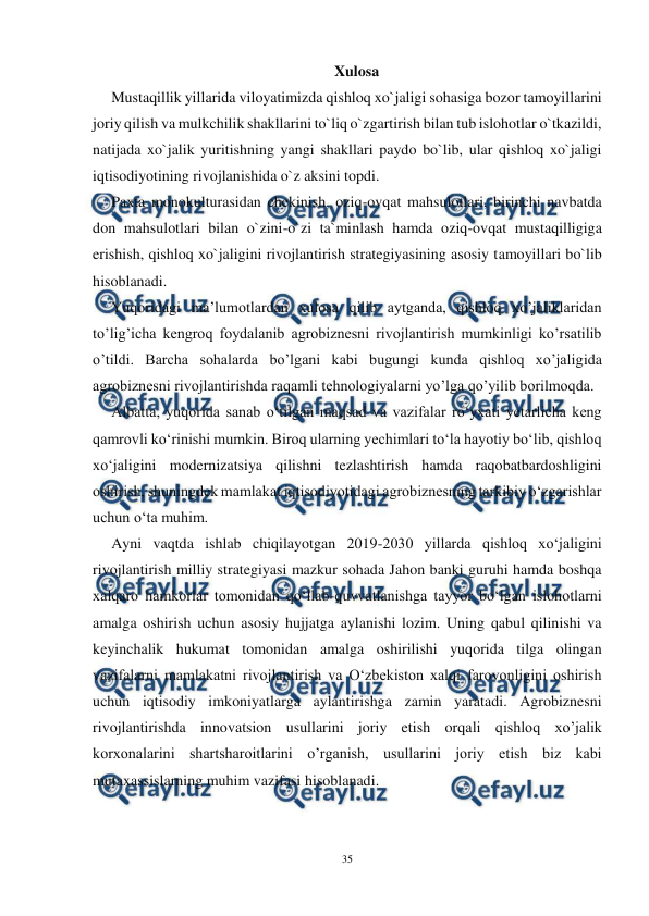  
35 
 
Xulosa 
Mustaqillik yillarida viloyatimizda qishloq xo`jaligi sohasiga bozor tamoyillarini 
joriy qilish va mulkchilik shakllarini to`liq o`zgartirish bilan tub islohotlar o`tkazildi, 
natijada xo`jalik yuritishning yangi shakllari paydo bo`lib, ular qishloq xo`jaligi 
iqtisodiyotining rivojlanishida o`z aksini topdi. 
Paxta monokulturasidan chekinish, oziq-ovqat mahsulotlari, birinchi navbatda 
don mahsulotlari bilan o`zini-o`zi ta`minlash hamda oziq-ovqat mustaqilligiga 
erishish, qishloq xo`jaligini rivojlantirish strategiyasining asosiy tamoyillari bo`lib 
hisoblanadi. 
Yuqoridagi ma’lumotlardan xulosa qilib aytganda, qishloq xo’jaliklaridan 
to’lig’icha kengroq foydalanib agrobiznesni rivojlantirish mumkinligi ko’rsatilib 
o’tildi. Barcha sohalarda bo’lgani kabi bugungi kunda qishloq xo’jaligida 
agrobiznesni rivojlantirishda raqamli tehnologiyalarni yo’lga qo’yilib borilmoqda. 
Albatta, yuqorida sanab o‘tilgan maqsad va vazifalar ro‘yxati yetarlicha keng 
qamrovli ko‘rinishi mumkin. Biroq ularning yechimlari to‘la hayotiy bo‘lib, qishloq 
xo‘jaligini modernizatsiya qilishni tezlashtirish hamda raqobatbardoshligini 
oshirish, shuningdek mamlakat iqtisodiyotidagi agrobiznesning tarkibiy o‘zgarishlar 
uchun o‘ta muhim. 
Ayni vaqtda ishlab chiqilayotgan 2019-2030 yillarda qishloq xo‘jaligini 
rivojlantirish milliy strategiyasi mazkur sohada Jahon banki guruhi hamda boshqa 
xalqaro hamkorlar tomonidan qo‘llab-quvvatlanishga tayyor bo‘lgan islohotlarni 
amalga oshirish uchun asosiy hujjatga aylanishi lozim. Uning qabul qilinishi va 
keyinchalik hukumat tomonidan amalga oshirilishi yuqorida tilga olingan 
vazifalarni mamlakatni rivojlantirish va O‘zbekiston xalqi farovonligini oshirish 
uchun iqtisodiy imkoniyatlarga aylantirishga zamin yaratadi. Agrobiznesni 
rivojlantirishda innovatsion usullarini joriy etish orqali qishloq xo’jalik 
korxonalarini shartsharoitlarini o’rganish, usullarini joriy etish biz kabi 
mutaxassislarning muhim vazifasi hisoblanadi. 
