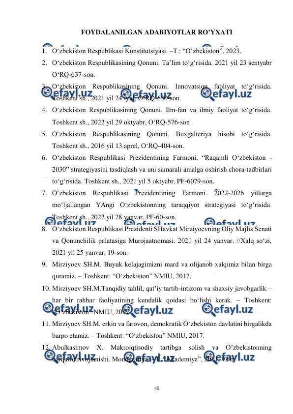  
40 
 
FОYDАLАNILGАN АDАBIYOTLАR RO’YХАTI 
1. O‘zbekiston Respublikasi Konstitutsiyasi. –T.: “O‘zbekiston”, 2023.  
2. O‘zbekiston Respublikasining Qonuni. Ta’lim to‘g‘risida. 2021 yil 23 sentyabr 
O‘RQ-637-son. 
3. O‘zbekiston Respublikasining Qonuni. Innovatsion faoliyat to‘g‘risida. 
Toshkent sh., 2021 yil 24 iyul, O‘RQ-630-son.  
4. O‘zbekiston Respublikasining Qonuni. Ilm-fan va ilmiy faoliyat to‘g‘risida. 
Toshkent sh., 2022 yil 29 oktyabr, O‘RQ-576-son 
5. O‘zbekiston Respublikasining Qonuni. Buxgalteriya hisobi to‘g‘risida. 
Toshkent sh., 2016 yil 13 aprel, O‘RQ-404-son. 
6. O‘zbekiston Respublikasi Prezidentining Farmoni. “Raqamli O‘zbekiston - 
2030” strategiyasini tasdiqlash va uni samarali amalga oshirish chora-tadbirlari 
to‘g‘risida. Toshkent sh., 2021 yil 5 oktyabr, PF-6079-son. 
7. O‘zbekiston Respublikasi Prezidentining Farmoni. 2022-2026 yillarga 
mo‘ljallangan YAngi O‘zbekistonning taraqqiyot strategiyasi to‘g‘risida. 
Toshkent sh., 2022 yil 28 yanvar, PF-60-son. 
8. O‘zbekiston Respublikasi Prezidenti SHavkat Mirziyoevning Oliy Majlis Senati 
va Qonunchilik palatasiga Murojaatnomasi. 2021 yil 24 yanvar. //Xalq so‘zi, 
2021 yil 25 yanvar. 19-son. 
9. Mirziyoev SH.M. Buyuk kelajagimizni mard va olijanob xalqimiz bilan birga 
quramiz. – Toshkent: “O‘zbekiston” NMIU, 2017.  
10. Mirziyoev SH.M.Tanqidiy tahlil, qat’iy tartib-intizom va shaxsiy javobgarlik – 
har bir rahbar faoliyatining kundalik qoidasi bo‘lishi kerak. – Toshkent: 
“O‘zbekiston” NMIU, 2017.  
11. Mirziyoev SH.M. erkin va farovon, demokratik O‘zbekiston davlatini birgalikda 
barpo etamiz. – Toshkent: “O‘zbekiston” NMIU, 2017. 
12. Abulkasimov 
X. 
Makroiqtisodiy 
tartibga 
solish 
va 
O’zbekistonning 
barqaror rivojlanishi. Monografiya. - T. “Akademiya”, 2011, 92 b. 
