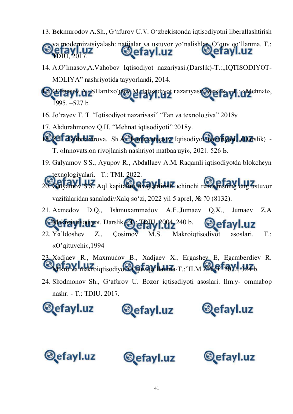  
41 
 
13. Bekmurodov A.Sh., G‘afurov U.V. O‘zbekistonda iqtisodiyotni liberallashtirish 
va modernizatsiyalash: natijalar va ustuvor yo‘nalishlar. O‘quv qo‘llanma. T.: 
TDIU, 2017.  
14. A.O’lmasov,A.Vahobov Iqtisodiyot nazariyasi.(Darslik)-T.:,,IQTISODIYOT-
MOLIYA” nashriyotida tayyorlandi, 2014. 
15. O‘lmasov A., SHarifxo‘jaev M. Iqtisodiyot nazariyasi: Darslik. –T.: «Mehnat», 
1995. –527 b. 
16. Jo’rayev T. T. “Iqtisodiyot nazariyasi” “Fan va texnologiya” 2018y 
17. Abdurahmonov Q.H. “Mehnat iqtisodiyoti” 2018y. 
18. Z.T. Gaibnazarova, Sh.A. Isamuxametov Iqtisodiyot nazariyasi. (Darslik) - 
Т.:«Innovatsion rivojlanish nashriyot matbaa uyi», 2021. 526 Ь. 
19. Gulyamov S.S., Ayupov R., Abdullaev A.M. Raqamli iqtisodiyotda blokcheyn 
texnologiyalari. –T.: TMI, 2022. 
20. Gulyamov S.S. Aql kapitalini rivojlantirish uchinchi renesansning eng ustuvor 
vazifalaridan sanaladi//Xalq so‘zi, 2022 yil 5 aprel, № 70 (8132). 
21. Axmedov 
D.Q., 
Ishmuxammedov 
A.E.,Jumaev 
Q.X., 
Jumaev 
Z.A 
Makroiqtisodiyot. Darslik.- T.: TDIU, 2004, 240 b. 
22. Yo’ldoshev 
Z., 
Qosimov 
M.S. 
Makroiqtisodiyot 
asoslari. 
T.: 
«O’qituvchi»,1994 
23. Xodjaev R., Maxmudov B., Xadjaev X., Ergashev E, Egamberdiev R. 
Mikro va makroiqtisodiyot.O’quv qo’llanma-T.:”ILM ZIYO” 2012, 324 b. 
24. Shodmonov Sh., G‘afurov U. Bozor iqtisodiyoti asoslari. Ilmiy- ommabop 
nashr. - T.: TDIU, 2017.  
 
