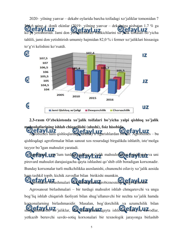  
5 
 
2020– yilning yanvar – dekabr oylarida barcha toifadagi xo‘jaliklar tomonidan 7 
566,6 ming. t. donli ekinlar (2019– yilning yanvar – dekabriga nisbatan 1,7 % ga 
ko‘p) yetishtirildi. Jami don yetishtirish ko‘rsatkichlarini xo‘jalik toifalari bo‘yicha 
tahlili, jami don yetishtirish umumiy hajmidan 82,0 % i fermer xo‘jaliklari hissasiga 
to‘g‘ri kelishini ko‘rsatdi. 
 
2.3-rasm O’zbekistonda xo’jalik toifalari bo’yicha yalpi qishloq xo’jalik 
mahsulotlarining ishlab chiqarilishi (ulushi), foiz hisobida 
Agrobiznes ham qishloqlardagi tarkibiy o’zgarishlardan biridir. Agrobiznes – bu 
qishloqdagi agrofirmalar bilan sanoat xos resursdagi birgalikda ishlatib, iste‘molga 
tayyor bo’lgan mahsulot yaratadi. 
Agrofirma – ma‘lum turdagi qishloq xo’jalik mahsulotlarini yetishtirish va uni 
pirovard mahsulot darajasigacha qayta ishlashni qo’shib olib boradigan korxonadir. 
Bunday korxonalar turli mulkchilikka asoslanishi, chunonchi oilaviy xo’jalik aosida 
ham tashkil topib, kichik zavodlar bilan  birikishi mumkin.  
Agrosanoat birlashmalari va kombinatlari agrobiznesning yangi turlaridir. 
Agrosanoat birlashmalari – bir turdagi mahsulot ishlab chmqaruvchi va unga 
bog’liq ishlab chiqarish faoliyati bilan shug’ullanuvchi bir nechta xo’jalik hamda 
korxonalarning birlashmasidir. Masalan, bog’dorchilik va uzumchilik bilan 
shug’ullanuvchi xo’jaliklar, ular mahsulotini qayta ishlovchi tsex va zavodlar, 
yetkazib beruvchi savdo-sotiq korxonalari bir texnologik jarayonga birlashib 
