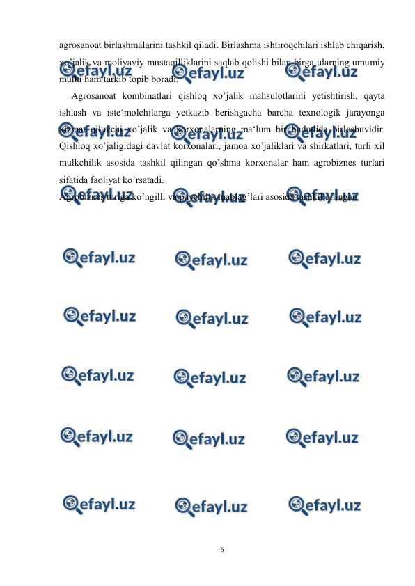  
6 
 
agrosanoat birlashmalarini tashkil qiladi. Birlashma ishtiroqchilari ishlab chiqarish, 
xo’jalik va moliyaviy mustaqilliklarini saqlab qolishi bilan birga ularning umumiy 
mulki ham tarkib topib boradi.  
Agrosanoat kombinatlari qishloq xo’jalik mahsulotlarini yetishtirish, qayta 
ishlash va iste‘molchilarga yetkazib berishgacha barcha texnologik jarayonga 
xizmat qiluvchi xo’jalik va korxonalarning ma‘lum bir hududida birlashuvidir. 
Qishloq xo’jaligidagi davlat korxonalari, jamoa xo’jaliklari va shirkatlari, turli xil 
mulkchilik asosida tashkil qilingan qo’shma korxonalar ham agrobiznes turlari 
sifatida faoliyat ko’rsatadi. 
Agrobiznes turiga ko’ngilli va paychilik mablag’lari asosida tashkil qilingan 
 
 
 
 
 
 
 
 
 
 
 
 
 
 
 
 
 
 
 
 
