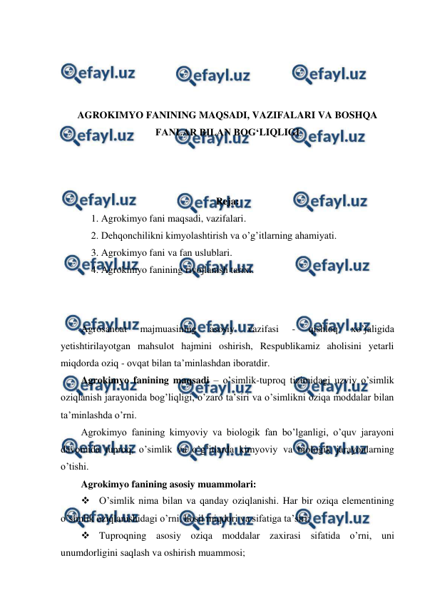  
 
 
 
 
 
AGROKIMYO FANINING MAQSADI, VAZIFALARI VA BOSHQA 
FANLAR BILAN BOG‘LIQLIGI 
 
 
 
Reja: 
1. Agrokimyo fani maqsadi, vazifalari. 
2. Dehqonchilikni kimyolashtirish va o’g’itlarning ahamiyati. 
3. Agrokimyo fani va fan uslublari. 
4. Agrokimyo fanining rivojlanish tarixi. 
 
 
Agrosanoat 
majmuasining 
asosiy 
vazifasi 
- 
qishloq 
xo’jaligida 
yetishtirilayotgan mahsulot hajmini oshirish, Respublikamiz aholisini yetarli 
miqdorda oziq - ovqat bilan ta’minlashdan iboratdir. 
Agrokimyo fanining maqsadi – o’simlik-tuproq tizimidagi uzviy o’simlik 
oziqlanish jarayonida bog’liqligi, o’zaro ta’siri va o’simlikni oziqa moddalar bilan 
ta’minlashda o’rni. 
Agrokimyo fanining kimyoviy va biologik fan bo’lganligi, o’quv jarayoni 
davomida tuproq, o’simlik va o’g’itlarda kimyoviy va biologik jarayonlarning 
o’tishi. 
Agrokimyo fanining asosiy muammolari:  
 O’simlik nima bilan va qanday oziqlanishi. Har bir oziqa elementining 
o’simlik oziqlanishidagi o’rni, hosil miqdori va sifatiga ta’siri; 
 Tuproqning asosiy oziqa moddalar zaxirasi sifatida o’rni, uni 
unumdorligini saqlash va oshirish muammosi; 
