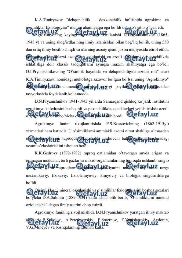  
 
K.A.Timiryazov "dehqonchilik – dexkonchilik bo’lishida agrokime va 
o’simliklar fiziologiyasi" muhim ahamiyatga ega bo’ldi deb ko’rsatib o’tgan edi. 
Agrokimyoning keyingi davrlardagi rivojlanishi D.I.Pryanishnikov (1865-
1948 y) va uning shog’irdlarining ilmiy izlanishlari bilan bog’liq bo’lib, uning 550 
dan ortiq ilmiy bosilib chiqdi va ularning asoaiy qismi jaxon miqiyosida etirof etildi. 
Olimning o’simliklarni azot bilan oziqlanishi va azotli o’g’itlarni dehqonchilikda 
ishlatishga doir klassik tadqiqotlarni ayniqsa muxim ahamiyatga ega bo’ldi. 
D.I.Pryanishnikovning "O’simlik hayotida va dehqonchiligida azotni roli" asari 
K.A.Timiryazovi nomidagi mukofotga sazovor bo’lgan bo’lsa, uning "Agrokimyo" 
deb nomlangan fundamental asaridan xozirgi paytlarda ham mutaxassislar 
tayyorlashda foydalanib kelinmoqda. 
D.N.Pryanishnikov 1941-1943 yillarda Samarqand qishloq xo’jalik institutini 
agrokimyo kafedrasini boshqardi va paxtachilikda, qand lavlagi yetishtirishda azotli 
o’g’itlarni qo’llash bo’yicha qator ilmiy ishlar olib bordi. 
Agrokimyo 
fanini 
rivojlantirishda 
P.S.Kossovichning 
(1862-1915y.) 
xizmatlari ham kattadir. U o’simliklarni ammiakli azotni nitrat shakliga o’tmasdan 
o’zlashtira olishini, tuproqda erkin holda yashovchi bakteriyalar atmosferadagi 
azotni o’zlashtirishini isbotlab berdi. 
K.K.Gedroys (1872-1932) tuproq qatlamidan o’tayotgan suvda erigan va 
erimagan moddalar, turli gazlar va mikro-organizmlarning tuproqda ushlanib, singib 
qolishini, ya’ni tuproqlarni singdirish qobiliyatini aniqlab, uni besh turga 
mexanikaviy, fizikaviy, fizik-kimyoviy, kimyoviy va biologik singdirishlarga 
bo’ldi. 
O’simliklarni mineral oziqlanishi va o’simliklar fiziologiyasini boshqa soxalari 
bo’yicha D.A.Sabinin (1889-1951) katta ishlar olib borib, "O’simliklarni mineral 
oziqlanishi " degan ilmiy asarini chop ettirdi. 
Agrokimyo fanining rivojlanishida D.N.Pryanishnikov yaratgan ilmiy maktab 
a’zolari B.Sokolov, A.Peterburgskiy, P.Smernov, F.Yanishevskiy, Avdonin, 
V.G.Mineyev va boshqalarning xizmati katta.  
