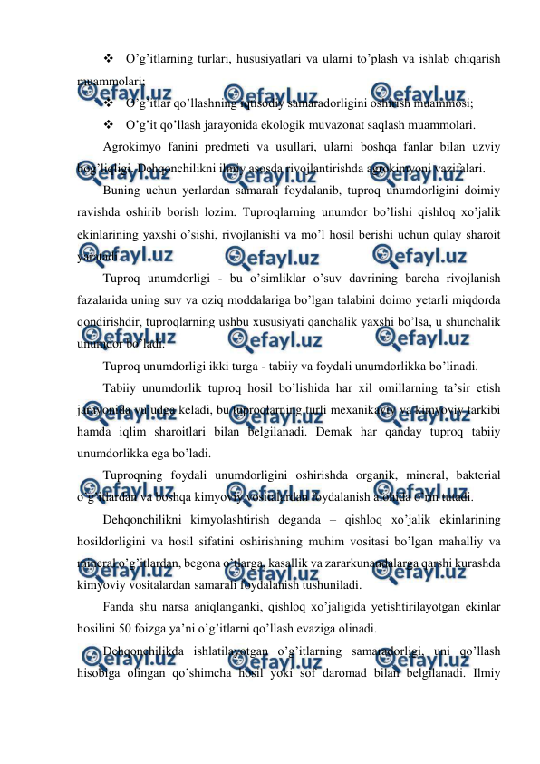  
 
 O’g’itlarning turlari, hususiyatlari va ularni to’plash va ishlab chiqarish 
muammolari; 
 O’g’itlar qo’llashning iqtisodiy samaradorligini oshirish muammosi; 
 O’g’it qo’llash jarayonida ekologik muvazonat saqlash muammolari. 
Agrokimyo fanini predmeti va usullari, ularni boshqa fanlar bilan uzviy 
bog’liqligi. Dehqonchilikni ilmiy asosda rivojlantirishda agrokimyoni vazifalari. 
Buning uchun yerlardan samarali foydalanib, tuproq unumdorligini doimiy 
ravishda oshirib borish lozim. Tuproqlarning unumdor bo’lishi qishloq xo’jalik 
ekinlarining yaxshi o’sishi, rivojlanishi va mo’l hosil berishi uchun qulay sharoit 
yaratadi. 
Tuproq unumdorligi - bu o’simliklar o’suv davrining barcha rivojlanish 
fazalarida uning suv va oziq moddalariga bo’lgan talabini doimo yetarli miqdorda 
qondirishdir, tuproqlarning ushbu xususiyati qanchalik yaxshi bo’lsa, u shunchalik 
unumdor bo’ladi. 
Tuproq unumdorligi ikki turga - tabiiy va foydali unumdorlikka bo’linadi. 
Tabiiy unumdorlik tuproq hosil bo’lishida har xil omillarning ta’sir etish 
jarayonida vujudga keladi, bu tuproqlarning turli mexanikaviy va kimyoviy tarkibi 
hamda iqlim sharoitlari bilan belgilanadi. Demak har qanday tuproq tabiiy 
unumdorlikka ega bo’ladi. 
Tuproqning foydali unumdorligini oshirishda organik, mineral, bakterial 
o’g’itlardan va boshqa kimyoviy vositalardan foydalanish alohida o’rin tutadi. 
Dehqonchilikni kimyolashtirish deganda – qishloq xo’jalik ekinlarining 
hosildorligini va hosil sifatini oshirishning muhim vositasi bo’lgan mahalliy va 
mineral o’g’itlardan, begona o’tlarga, kasallik va zararkunandalarga qarshi kurashda 
kimyoviy vositalardan samarali foydalanish tushuniladi. 
Fanda shu narsa aniqlanganki, qishloq xo’jaligida yetishtirilayotgan ekinlar 
hosilini 50 foizga ya’ni o’g’itlarni qo’llash evaziga olinadi. 
Dehqonchilikda ishlatilayotgan o’g’itlarning samaradorligi, uni qo’llash 
hisobiga olingan qo’shimcha hosil yoki sof daromad bilan belgilanadi. Ilmiy 
