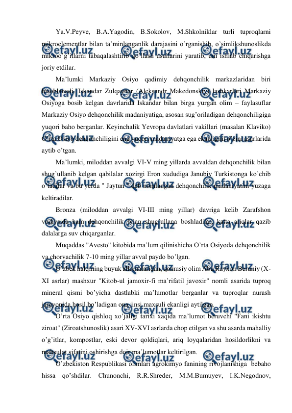  
 
Ya.V.Peyve, B.A.Yagodin, B.Sokolov, M.Shkolniklar turli tuproqlarni 
mikroelementlar bilan ta’minlanganlik darajasini o’rganishib, o’simlikshunoslikda 
mikroo’g’itlarni tabaqalashtirib qo’llash usullarini yaratib, uni ishlab chiqarishga 
joriy etdilar. 
Ma’lumki Markaziy Osiyo qadimiy dehqonchilik markazlaridan biri 
hisoblanadi. Iskandar Zulqaynar (Aleksandr Makedonskiy) lashkarlari Markaziy 
Osiyoga bosib kelgan davrlarida Iskandar bilan birga yurgan olim – faylasuflar 
Markaziy Osiyo dehqonchilik madaniyatiga, asosan sug’oriladigan dehqonchiligiga 
yuqori baho berganlar. Keyinchalik Yevropa davlatlari vakillari (masalan Klaviko) 
O’rta Osiyo dehqonchiligini eng yuqori madaniyatga ega ekanligini o’zini asarlarida 
aytib o’tgan. 
Ma’lumki, miloddan avvalgi VI-V ming yillarda avvaldan dehqonchilik bilan 
shug’ullanib kelgan qabilalar xozirgi Eron xududiga Janubiy Turkistonga ko’chib 
o’tadilar va bu yerda " Jaytun " deb nomlangan dehqonchilik madaniyatini yuzaga 
keltiradilar. 
Bronza (miloddan avvalgi VI-III ming yillar) davriga kelib Zarafshon 
vodiysida ham dehqonchilik bilan shug’ullana boshladilar, katta ariqlar qazib 
dalalarga suv chiqarganlar. 
Muqaddas "Avesto" kitobida ma’lum qilinishicha O’rta Osiyoda dehqonchilik 
va chorvachilik 7-10 ming yillar avval paydo bo’lgan. 
O’zbek halqining buyuk allomalaridan, qomusiy olim Abu Rayxon Beruniy (X-
XI asrlar) mashxur "Kitob-ul jamoxir-fi ma’rifatil javoxir" nomli asarida tuproq 
mineral qismi bo’yicha dastlabki ma’lumotlar berganlar va tuproqlar nurash 
jarayonida hosil bo’ladigan ona jinsi maxsuli ekanligi aytilgan. 
O’rta Osiyo qishloq xo’jaligi tarixi xaqida ma’lumot beruvchi "Fani ikishtu 
ziroat" (Ziroatshunoslik) asari XV-XVI asrlarda chop etilgan va shu asarda mahalliy 
o’g’itlar, kompostlar, eski devor qoldiqlari, ariq loyqalaridan hosildorlikni va 
mahsulot sifatini oshirishga doir ma’lumotlar keltirilgan. 
O’zbekiston Respublikasi olimlari agrokimyo fanining rivojlanishiga  bebaho 
hissa qo’shdilar. Chunonchi, R.R.Shreder, M.M.Bumuyev, I.K.Negodnov, 
