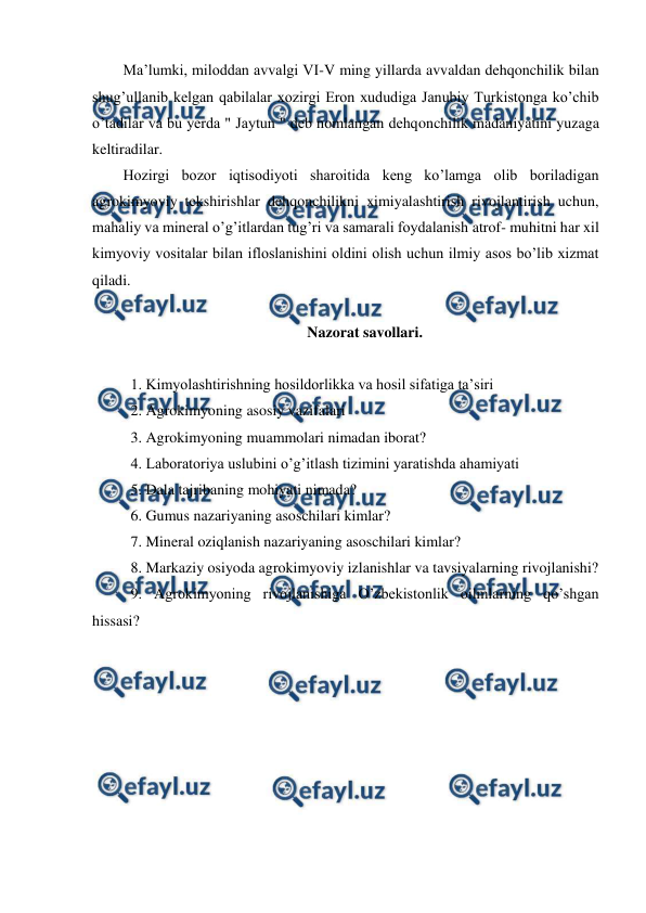  
 
Ma’lumki, miloddan avvalgi VI-V ming yillarda avvaldan dehqonchilik bilan 
shug’ullanib kelgan qabilalar xozirgi Eron xududiga Janubiy Turkistonga ko’chib 
o’tadilar va bu yerda " Jaytun " deb nomlangan dehqonchilik madaniyatini yuzaga 
keltiradilar. 
Hozirgi bozor iqtisodiyoti sharoitida keng ko’lamga olib boriladigan 
agrokimyoviy tekshirishlar dehqonchilikni ximiyalashtirish rivojlantirish uchun, 
mahaliy va mineral o’g’itlardan tug’ri va samarali foydalanish atrof- muhitni har xil 
kimyoviy vositalar bilan ifloslanishini oldini olish uchun ilmiy asos bo’lib xizmat 
qiladi. 
 
Nazorat savollari. 
 
1. Kimyolashtirishning hosildorlikka va hosil sifatiga ta’siri 
2. Agrokimyoning asosiy vazifalari 
3. Agrokimyoning muammolari nimadan iborat? 
4. Laboratoriya uslubini o’g’itlash tizimini yaratishda ahamiyati 
5. Dala tajribaning mohiyati nimada? 
6. Gumus nazariyaning asoschilari kimlar? 
7. Mineral oziqlanish nazariyaning asoschilari kimlar? 
8. Markaziy osiyoda agrokimyoviy izlanishlar va tavsiyalarning rivojlanishi? 
9. Agrokimyoning rivojlanishiga O’zbekistonlik oilmlarning qo’shgan 
hissasi? 
 
