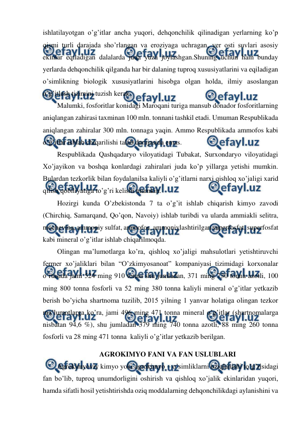  
 
ishlatilayotgan o’g’itlar ancha yuqori, dehqonchilik qilinadigan yerlarning ko’p 
qismi turli darajada sho’rlangan va eroziyaga uchragan, yer osti suvlari asosiy 
ekinlar eqiladigan dalalarda juda yuza joylashgan.Shuning uchun ham bunday 
yerlarda dehqonchilik qilganda har bir dalaning tuproq xususiyatlarini va eqiladigan 
o’simlikning biologik xususiyatlarini hisobga olgan holda, ilmiy asoslangan 
o’g’itlash tizimini tuzish kerak. 
Malumki, fosforitlar konidagi Maroqani turiga mansub donador fosforitlarning 
aniqlangan zahirasi taxminan 100 mln. tonnani tashkil etadi. Umuman Respublikada 
aniqlangan zahiralar 300 mln. tonnaga yaqin. Ammo Respublikada ammofos kabi 
o’g’itlar ishlab chiqarilishi talab darajasida emas. 
Respublikada Qashqadaryo viloyatidagi Tubakat, Surxondaryo viloyatidagi 
Xo’jayikon va boshqa konlardagi zahiralari juda ko’p yillarga yetishi mumkin. 
Bulardan tezkorlik bilan foydalanilsa kaliyli o’g’itlarni narxi qishloq xo’jaligi xarid 
qilish qobiliyatiga to’g’ri kelishi mumkin. 
Hozirgi kunda O’zbekistonda 7 ta o’g’it ishlab chiqarish kimyo zavodi 
(Chirchiq, Samarqand, Qo’qon, Navoiy) ishlab turibdi va ularda ammiakli selitra, 
mochevina, ammoniy sulfat, ammofos, ammoniylashtirilgan superfosfat, superfosfat 
kabi mineral o’g’itlar ishlab chiqarilmoqda. 
Olingan ma’lumotlarga ko’ra, qishloq xo’jaligi mahsulotlari yetishtiruvchi 
fermer xo’jaliklari bilan “O’zkimyosanoat” kompaniyasi tizimidagi korxonalar 
o’rtasida jami 524 ming 910 tonna shu jumladan, 371 ming 730 tonna azotli, 100 
ming 800 tonna fosforli va 52 ming 380 tonna kaliyli mineral o’g’itlar yetkazib 
berish bo’yicha shartnoma tuzilib, 2015 yilning 1 yanvar holatiga olingan tezkor 
ma’lumotlarga ko’ra, jami 496 ming 471 tonna mineral o’g’itlar (shartnomalarga 
nisbatan 94,6 %), shu jumladan 379 ming 740 tonna azotli, 88 ming 260 tonna 
fosforli va 28 ming 471 tonna  kaliyli o’g’itlar yetkazib berilgan. 
AGROKIMYO FANI VA FAN USLUBLARI 
Agrokimyoviy kimyo yoki agrokimyo – o’simliklarni oziqlanishi to’g’risidagi 
fan bo’lib, tuproq unumdorligini oshirish va qishloq xo’jalik ekinlaridan yuqori, 
hamda sifatli hosil yetishtirishda oziq moddalarning dehqonchilikdagi aylanishini va 
