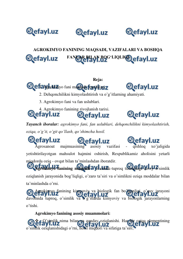  
 
 
 
 
 
AGROKIMYO FANINING MAQSADI, VAZIFALARI VA BOSHQA 
FANLAR BILAN BOG‘LIQLIGI 
 
 
Reja: 
1. Agrokimyo fani maqsadi, vazifalari. 
2. Dehqonchilikni kimyolashtirish va o’g’itlarning ahamiyati. 
3. Agrokimyo fani va fan uslublari. 
4. Agrokimyo fanining rivojlanish tarixi. 
 
Tayanch iboralar: agrokimyo fani, fan uslublari, dehqonchilikni kimyolashtirish, 
oziqa, o’g’it, o’git qo’llash, qo’shimcha hosil. 
 
Agrosanoat 
majmuasining 
asosiy 
vazifasi 
- 
qishloq 
xo’jaligida 
yetishtirilayotgan mahsulot hajmini oshirish, Respublikamiz aholisini yetarli 
miqdorda oziq - ovqat bilan ta’minlashdan iboratdir. 
Agrokimyo fanining maqsadi – o’simlik-tuproq tizimidagi uzviy o’simlik 
oziqlanish jarayonida bog’liqligi, o’zaro ta’siri va o’simlikni oziqa moddalar bilan 
ta’minlashda o’rni. 
Agrokimyo fanining kimyoviy va biologik fan bo’lganligi, o’quv jarayoni 
davomida tuproq, o’simlik va o’g’itlarda kimyoviy va biologik jarayonlarning 
o’tishi. 
Agrokimyo fanining asosiy muammolari:  
 O’simlik nima bilan va qanday oziqlanishi. Har bir oziqa elementining 
o’simlik oziqlanishidagi o’rni, hosil miqdori va sifatiga ta’siri; 
